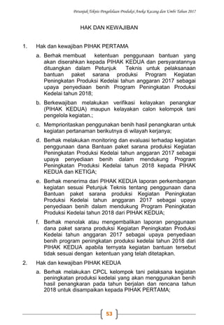 Petunjuk Teknis Pengelolaan Produksi Aneka Kacang dan Umbi Tahun 2017
53
HAK DAN KEWAJIBAN
1. Hak dan kewajiban PIHAK PERTAMA
a. Berhak membuat ketentuan penggunaan bantuan yang
akan diserahkan kepada PIHAK KEDUA dan persyaratannya
dituangkan dalam Petunjuk Teknis untuk pelaksanaan
bantuan paket sarana produksi Program Kegiatan
Peningkatan Produksi Kedelai tahun anggaran 2017 sebagai
upaya penyediaan benih Program Peningkatan Produksi
Kedelai tahun 2018;
b. Berkewajiban melakukan verifikasi kelayakan penangkar
(PIHAK KEDUA) maupun kelayakan calon kelompok tani
pengelola kegiatan.;
c. Memprioritaskan penggunakan benih hasil penangkaran untuk
kegiatan pertanaman berikutnya di wilayah kerjanya;
d. Berhak melakukan monitoring dan evaluasi terhadap kegiatan
penggunaan dana Bantuan paket sarana produksi Kegiatan
Peningkatan Produksi Kedelai tahun anggaran 2017 sebagai
upaya penyediaan benih dalam mendukung Program
Peningkatan Produksi Kedelai tahun 2018 kepada PIHAK
KEDUA dan KETIGA;
e. Berhak menerima dari PIHAK KEDUA laporan perkembangan
kegiatan sesuai Petunjuk Teknis tentang penggunaan dana
Bantuan paket sarana produksi Kegiatan Peningkatan
Produksi Kedelai tahun anggaran 2017 sebagai upaya
penyediaan benih dalam mendukung Program Peningkatan
Produksi Kedelai tahun 2018 dari PIHAK KEDUA;
f. Berhak menolak atau mengembalikan laporan penggunaan
dana paket sarana produksi Kegiatan Peningkatan Produksi
Kedelai tahun anggaran 2017 sebagai upaya penyediaan
benih program peningkatan produksi kedelai tahun 2018 dari
PIHAK KEDUA apabila ternyata kegiatan bantuan tersebut
tidak sesuai dengan ketentuan yang telah ditetapkan.
2. Hak dan kewajiban PIHAK KEDUA
a. Berhak melakukan CPCL kelompok tani pelaksana kegiatan
peningkatan produksi kedelai yang akan menggunakan benih
hasil penangkaran pada tahun berjalan dan rencana tahun
2018 untuk disampaikan kepada PIHAK PERTAMA;
 