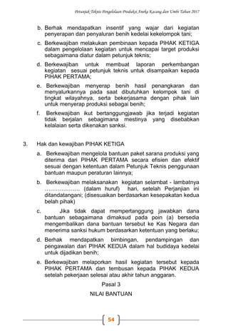 Petunjuk Teknis Pengelolaan Produksi Aneka Kacang dan Umbi Tahun 2017
54
b. Berhak mendapatkan insentif yang wajar dari kegiatan
penyerapan dan penyaluran benih kedelai kekelompok tani;
c. Berkewajiban melakukan pembinaan kepada PIHAK KETIGA
dalam pengelolaan kegiatan untuk mencapai target produksi
sebagaimana diatur dalam petunjuk teknis;
d. Berkewajiban untuk membuat laporan perkembangan
kegiatan sesuai petunjuk teknis untuk disampaikan kepada
PIHAK PERTAMA;
e. Berkewajiban menyerap benih hasil penangkaran dan
menyalurkannya pada saat dibutuhkan kelompok tani di
tingkat wilayahnya, serta bekerjasama dengan pihak lain
untuk menyerap produksi sebagai benih;
f. Berkewajiban ikut bertanggungjawab jika terjadi kegiatan
tidak berjalan sebagimana mestinya yang disebabkan
kelalaian serta dikenakan sanksi.
3. Hak dan kewajiban PIHAK KETIGA
a. Berkewajiban mengelola bantuan paket sarana produksi yang
diterima dari PIHAK PERTAMA secara efisien dan efektif
sesuai dengan ketentuan dalam Petunjuk Teknis penggunaan
bantuan maupun peraturan lainnya;
b. Berkewajiban melaksanakan kegiatan selambat - lambatnya
………………. (dalam huruf) hari, setelah Perjanjian ini
ditandatangani; (disesuaikan berdasarkan kesepakatan kedua
belah pihak)
c. Jika tidak dapat mempertanggung jawabkan dana
bantuan sebagaimana dimaksud pada poin (a) bersedia
mengembalikan dana bantuan tersebut ke Kas Negara dan
menerima sanksi hukum berdasarkan ketentuan yang berlaku;
d. Berhak mendapatkan bimbingan, pendampingan dan
pengawalan dari PIHAK KEDUA dalam hal budidaya kedelai
untuk dijadikan benih;
e. Berkewajiban melaporkan hasil kegiatan tersebut kepada
PIHAK PERTAMA dan tembusan kepada PIHAK KEDUA
setelah pekerjaan selesai atau akhir tahun anggaran.
Pasal 3
NILAI BANTUAN
 