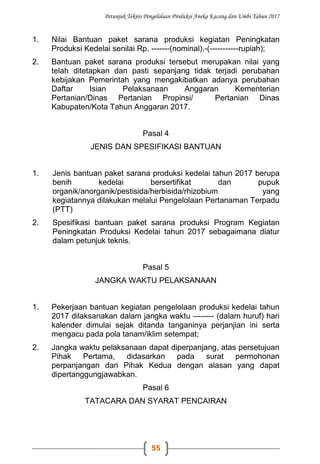 Petunjuk Teknis Pengelolaan Produksi Aneka Kacang dan Umbi Tahun 2017
55
1. Nilai Bantuan paket sarana produksi kegiatan Peningkatan
Produksi Kedelai senilai Rp. -------(nominal),-(-----------rupiah);
2. Bantuan paket sarana produksi tersebut merupakan nilai yang
telah ditetapkan dan pasti sepanjang tidak terjadi perubahan
kebijakan Pemerintah yang mengakibatkan adanya perubahan
Daftar Isian Pelaksanaan Anggaran Kementerian
Pertanian/Dinas Pertanian Propinsi/ Pertanian Dinas
Kabupaten/Kota Tahun Anggaran 2017.
Pasal 4
JENIS DAN SPESIFIKASI BANTUAN
1. Jenis bantuan paket sarana produksi kedelai tahun 2017 berupa
benih kedelai bersertifikat dan pupuk
organik/anorganik/pestisida/herbisida/rhizobium yang
kegiatannya dilakukan melalui Pengelolaan Pertanaman Terpadu
(PTT)
2. Spesifikasi bantuan paket sarana produksi Program Kegiatan
Peningkatan Produksi Kedelai tahun 2017 sebagaimana diatur
dalam petunjuk teknis.
Pasal 5
JANGKA WAKTU PELAKSANAAN
1. Pekerjaan bantuan kegiatan pengelolaan produksi kedelai tahun
2017 dilaksanakan dalam jangka waktu -------- (dalam huruf) hari
kalender dimulai sejak ditanda tanganinya perjanjian ini serta
mengacu pada pola tanam/iklim setempat;
2. Jangka waktu pelaksanaan dapat diperpanjang, atas persetujuan
Pihak Pertama, didasarkan pada surat permohonan
perpanjangan dari Pihak Kedua dengan alasan yang dapat
dipertanggungjawabkan.
Pasal 6
TATACARA DAN SYARAT PENCAIRAN
 