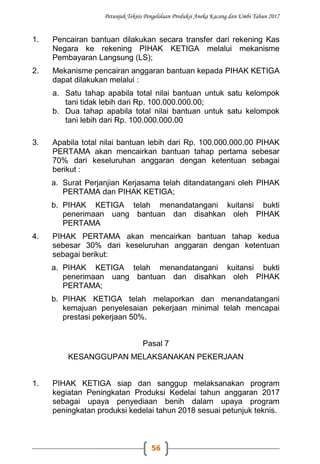 Petunjuk Teknis Pengelolaan Produksi Aneka Kacang dan Umbi Tahun 2017
56
1. Pencairan bantuan dilakukan secara transfer dari rekening Kas
Negara ke rekening PIHAK KETIGA melalui mekanisme
Pembayaran Langsung (LS);
2. Mekanisme pencairan anggaran bantuan kepada PIHAK KETIGA
dapat dilakukan melalui :
a. Satu tahap apabila total nilai bantuan untuk satu kelompok
tani tidak lebih dari Rp. 100.000.000.00;
b. Dua tahap apabila total nilai bantuan untuk satu kelompok
tani lebih dari Rp. 100.000.000.00
3. Apabila total nilai bantuan lebih dari Rp. 100.000.000.00 PIHAK
PERTAMA akan mencairkan bantuan tahap pertama sebesar
70% dari keseluruhan anggaran dengan ketentuan sebagai
berikut :
a. Surat Perjanjian Kerjasama telah ditandatangani oleh PIHAK
PERTAMA dan PIHAK KETIGA;
b. PIHAK KETIGA telah menandatangani kuitansi bukti
penerimaan uang bantuan dan disahkan oleh PIHAK
PERTAMA
4. PIHAK PERTAMA akan mencairkan bantuan tahap kedua
sebesar 30% dari keseluruhan anggaran dengan ketentuan
sebagai berikut:
a. PIHAK KETIGA telah menandatangani kuitansi bukti
penerimaan uang bantuan dan disahkan oleh PIHAK
PERTAMA;
b. PIHAK KETIGA telah melaporkan dan menandatangani
kemajuan penyelesaian pekerjaan minimal telah mencapai
prestasi pekerjaan 50%.
Pasal 7
KESANGGUPAN MELAKSANAKAN PEKERJAAN
1. PIHAK KETIGA siap dan sanggup melaksanakan program
kegiatan Peningkatan Produksi Kedelai tahun anggaran 2017
sebagai upaya penyediaan benih dalam upaya program
peningkatan produksi kedelai tahun 2018 sesuai petunjuk teknis.
 