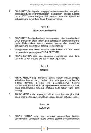Petunjuk Teknis Pengelolaan Produksi Aneka Kacang dan Umbi Tahun 2017
57
2. PIHAK KETIGA siap dan sanggup melaksanakan bantuan paket
sarana produksi program Kegiatan Peningkatan Produksi Kedelai
tahun 2017 sesuai dengan nilai bantuan, jenis dan spesifikasi
sebagaimana tercantum dalam Petunjuk Teknis
Pasal 8
SISA DANA BANTUAN
1. PIHAK KETIGA diperbolehkan menggunakan sisa dana bantuan
untuk perluasan areal tanam, jika pengadaan sarana prasarana
telah dilaksanakan sesuai dengan volume dan spesifikasi
sebagaimana telah diatur dalam petunjuk teknis;
2. Penggunaan sisa dana bantuan oleh PIHAK KETIGA harus
mendapatkan persetujuan PIHAK PERTAMA;
3. PIHAK KETIGA siap dan sanggup menyetorkan sisa dana
bantuan ke Kas Negara jika sudah tidak digunakan.
Pasal 9
SANKSI
1. PIHAK KETIGA siap menerima sanksi hukum sesuai dengan
ketentuan hukum yang berlaku jika pelanggarannya bersifat
pidana dan/atau perdata, jika pelanggarannya bersifat
administratif, PIHAK KETIGA siap dikenakan sanksi berupa tidak
akan mendapatkan program bantuan pada tahun yang akan
datang;
2. PIHAK KETIGA siap menggembalikan dana bantuan jika tidak
dapat mempertanggungjawabkan sesuai dengan petunjuk teknis.
Pasal 10
LAPORAN
1. PIHAK KETIGA siap dan sanggup memberikan laporan
penyelesaian pekerjaan secara berkala (sesuai dengan tahapan
 