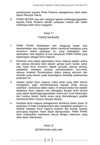 Petunjuk Teknis Pengelolaan Produksi Aneka Kacang dan Umbi Tahun 2017
58
pembayaran) kepada Pihak Pertama sebagaimana telah diatur
dalam Petunjuk Teknis;
2. PIHAK KETIGA siap dan sanggup laporan pertanggungjawaban
kepada Pihak Pertama setelah pekerjaan selesai dan tidakn
melampaui akhir tahun anggaran
Pasal 11
FORCE MAJEURE
1. PARA PIHAK dibebaskan dari tanggung jawab atas
keterlambatan atau kegagalan dalam memenuhi kewajiban yang
tercantum dalam perjanjian ini, yang disebabkan atau
diakibatkan oleh kejadian di luar kekuasaan PARA PIHAK yang
digolongkan sebagai force majeure;
2. Peristiwa yang dapat digolongkan force majeure adalah antara
lain adanya bencana alam seperti: gempa bumi, taufan, banjir
atau hujan terus menerus, wabah penyakit, adanya perang,
peledakan, sabotase, revolusi, pemberontakan, huru-hara,
adanya tindakan Pemerintahan dalam bidang ekonomi dan
moneter yang secara nyata berpengaruh terhadap pelaksanaan
perjanjian ini;
3. Apabila terjadi force majeure maka pihak yang lebih dahulu
mengetahui wajib memberitahukan kepada pihak lainnya
selambat - lambatnya dalam waktu 14 (empat belas) hari setelah
terjadinya force majeure dan dilengkapi dengan bukti tertulis
yang dapat dipertanggungjawabkan antara lain surat keterangan
dari instansi terkait, berita acara yang ditandatangani pejabat
desa/kecamatan maupun petugas lapang;
4. Keadaan force majeure sebagaimana dimaksud dalam pasal 10
perjanjian ini tidak menghapuskan atau mengakhiri perjanjian ini.
Setelah keadaan force majeure berakhir dan kondisi fasilitas
penunjang kegiatan masih dapat dipergunakan, PARA PIHAK
akan melanjutkan kerjasama sesuai dengan ketentuan yang
akan diatur selanjutnya.
Pasal 12
KETENTUAN LAIN-LAIN
 