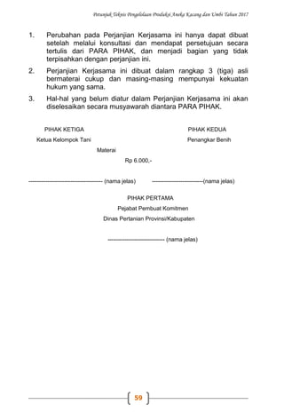 Petunjuk Teknis Pengelolaan Produksi Aneka Kacang dan Umbi Tahun 2017
59
1. Perubahan pada Perjanjian Kerjasama ini hanya dapat dibuat
setelah melalui konsultasi dan mendapat persetujuan secara
tertulis dari PARA PIHAK, dan menjadi bagian yang tidak
terpisahkan dengan perjanjian ini.
2. Perjanjian Kerjasama ini dibuat dalam rangkap 3 (tiga) asli
bermaterai cukup dan masing-masing mempunyai kekuatan
hukum yang sama.
3. Hal-hal yang belum diatur dalam Perjanjian Kerjasama ini akan
diselesaikan secara musyawarah diantara PARA PIHAK.
PIHAK KETIGA PIHAK KEDUA
Ketua Kelompok Tani Penangkar Benih
Materai
Rp 6.000,-
--------------------------------------- (nama jelas) ---------------------------(nama jelas)
PIHAK PERTAMA
Pejabat Pembuat Komitmen
Dinas Pertanian Provinsi/Kabupaten
------------------------------ (nama jelas)
 