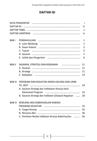 Petunjuk Teknis Pengelolaan Produksi Aneka Kacang dan Umbi Tahun 2017
iii
DAFTAR ISI
KATA PENGANTAR ……………………………………………………………………… i
DAFTAR ISI ………………………………………………………………………………….. iii
DAFTAR TABEL …………………………………………………………………………….. v
DAFTAR LAMPIRAN ……………………………………………………………………. vi
BAB I PENDAHULUAN ……………………………………………………………. 1
A. Latar Belakang …………………………………………………………. 1
B. Dasar Hukum ……………………………………………………………. 2
C. Tujuan ……………………………………………………………………… 5
D. Sasaran …………………………………………………………………….. 5
E. Istilah dan Pengertian ………………………………………………. 6
BAB II SASARAN, STRATEGI DAN KEBIJAKAN …………………………. 11
A. Sasaran …………………………………………………………………….. 11
B. Strategi ……………………………………………………………………… 11
C. Kebijakan …………………………………………………………………. 13
BAB III PROGRAM DAN KEGIATAN ANEKA KACANG DAN UMBI
TA. 2017 ………………………………………………………………………… 14
A. Sasaran Strategi dan Indiokator Kinerja Hasil
(Outcome) Program …………………………………………………. 14
B. Sasaran Strategi dan Indikator (Output) Kegiatan ……. 20
BAB IV RENCANA AKSI KEBERHASILAN KINERJA
PROGRAM KEGIATAN …………………………………………………… 35
A. Target Kinerja …………………………………………………………… 35
B. Rencana Aksi …………………………………………………………….. 36
C. Penilaian Resiko Indikator Kinerja Keberhasilan ……….. 36
 