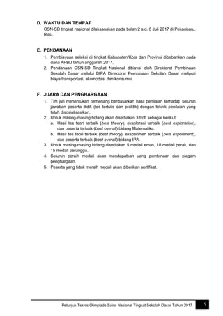 9Petunjuk Teknis Olimpiade Sains Nasional Tingkat Sekolah Dasar Tahun 2017
D. WAKTU DAN TEMPAT
OSN-SD tingkat nasional dilaksanakan pada bulan 2 s.d. 8 Juli 2017 di Pekanbaru,
Riau.
E. PENDANAAN
1. Pembiayaan seleksi di tingkat Kabupaten/Kota dan Provinsi dibebankan pada
dana APBD tahun anggaran 2017.
2. Pendanaan OSN-SD Tingkat Nasional dibiayai oleh Direktorat Pembinaan
Sekolah Dasar melalui DIPA Direktorat Pembinaan Sekolah Dasar meliputi
biaya transportasi, akomodasi dan konsumsi.
F. JUARA DAN PENGHARGAAN
1. Tim juri menentukan pemenang berdasarkan hasil penilaian terhadap seluruh
jawaban peserta didik (tes tertulis dan praktik) dengan teknik penilaian yang
telah disosialisasikan.
2. Untuk masing-masing bidang akan disediakan 3 trofi sebagai berikut:
a. Hasil tes teori terbaik (best theory), eksplorasi terbaik (best exploration),
dan peserta terbaik (best overall) bidang Matematika.
b. Hasil tes teori terbaik (best theory), eksperimen terbaik (best experiment),
dan peserta terbaik (best overall) bidang IPA.
3. Untuk masing-masing bidang disediakan 5 medali emas, 10 medali perak, dan
15 medali perunggu.
4. Seluruh peraih medali akan mendapatkan uang pembinaan dan piagam
penghargaan.
5. Peserta yang tidak meraih medali akan diberikan sertifikat.
 