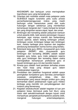 KKG/MGMP) dan bertujuan untuk meningkatkan
      keprofesian guru yang bersangkutan.
16.   Orientasi dan mobilitas adalah mata pelajaran pada
      SLB/SDLB bagian tunanetra yaitu suatu proses
      pemanfaatan/penggunaan indera yang masih
      berfungsi untuk menentukan posisi dari suatu
      hubungan dengan sekitarnya yang memberikan
      kemampuan bergerak dari 1 (satu) tempat ke tempat
      lain yang diinginkan secara cepat, tepat, dan aman.
17.   Bimbingan dan konseling adalah pelayanan bantuan
      untuk peserta didik, baik secara perorangan maupun
      kelompok, agar mampu mandiri dan berkembang
      secara optimal, dalam bidang bimbingan pribadi,
      bimbingan sosial, bimbingan belajar dan bimbingan
      karir, melalui berbagai jenis layanan dan kegiatan
      pendukung berdasarkan norma-norma yang berlaku.
18.   Kelompok kerja guru (KKG), musyawarah guru mata
      pelajaran (MGMP) atau musyawarah guru
      bimbingan dan konseling (MGBK) adalah wadah
      kegiatan guru kelas, guru mata pelajaran sejenis
      atau guru bimbingan dan konseling dalam usaha
      meningkatkan kemampuan profesional guru di
      bawah bimbingan guru inti dan bersifat mandiri.
19.   Kinerja guru adalah hasil penilaian terhadap proses
      dan hasil kerja yang dicapai guru dalam
      melaksanakan tugasnya.
20.   Pendidikan dan pelatihan fungsional adalah upaya
      peningkatan kompetensi guru dan/atau pemantapan
      wawasan,      pengetahuan,     sikap,     nilai, dan
      keterampilan yang sesuai dengan profesi guru yang
      bermanfaat dalam pelaksanaan tugas guru melalui
      lembaga yang memiliki izin penyelenggaraan dari
      instansi yang berwenang.
21.   Kegiatan ekstrakurikuler adalah kegiatan di luar jam
      pelajaran biasa (termasuk pada hari libur), yang
      diatur oleh sekolah/madrasah dengan tujuan untuk
      memperluas pengetahuan/kompetensi peserta didik,
      mengenal         hubungan        antarmatapelajaran,
                                                        5
 