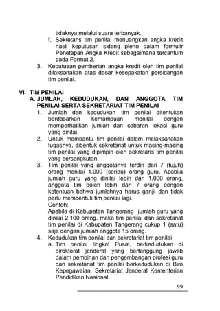 tidaknya melalui suara terbanyak.
           f. Sekretaris tim penilai menuangkan angka kredit
               hasil keputusan sidang pleno dalam formulir
               Penetapan Angka Kredit sebagaimana tercantum
               pada Format 2.
      3.   Keputusan pemberian angka kredit oleh tim penilai
           dilaksanakan atas dasar kesepakatan persidangan
           tim penilai.

VI. TIM PENILAI
    A. JUMLAH, KEDUDUKAN, DAN ANGGOTA TIM
       PENILAI SERTA SEKRETARIAT TIM PENILAI
       1. Jumlah dan kedudukan tim penilai ditentukan
          berdasarkan       kemampuan       menilai    dengan
          memperhatikan jumlah dan sebaran lokasi guru
          yang dinilai.
       2. Untuk membantu tim penilai dalam melaksanakan
          tugasnya, dibentuk sekretariat untuk masing-masing
          tim penilai yang dipimpin oleh sekretaris tim penilai
          yang bersangkutan.
       3. Tim penilai yang anggotanya terdiri dari 7 (tujuh)
          orang menilai 1.000 (seribu) orang guru. Apabila
          jumlah guru yang dinilai lebih dari 1.000 orang,
          anggota tim boleh lebih dari 7 orang dengan
          ketentuan bahwa jumlahnya harus ganjil dan tidak
          perlu membentuk tim penilai lagi.
          Contoh:
          Apabila di Kabupaten Tangerang jumlah guru yang
          dinilai 2.100 orang, maka tim penilai dan sekretariat
          tim penilai di Kabupaten Tangerang cukup 1 (satu)
          saja dengan jumlah anggota 15 orang.
       4. Kedudukan tim penilai dan sekretariat tim penilai
          a. Tim penilai tingkat Pusat, berkedudukan di
             direktorat jenderal yang bertanggung jawab
             dalam pembinan dan pengembangan profesi guru
             dan sekretariat tim penilai berkedudukan di Biro
             Kepegawaian, Sekretariat Jenderal Kementerian
             Pendidikan Nasional.
                                                            99
 