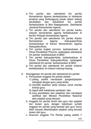 b. Tim penilai dan sekretariat tim penilai
        Kementerian Agama berkedudukan di direktorat
        jenderal yang bertanggung jawab dalam bidang
        pendidikan      dan     sekretariat   tim   penilai
        berkedudukan di Biro Kepegawaian, Sekretariat
        Jenderal Kementerian Agama.
     c. Tim penilai dan sekretariat tim penilai kantor
        wilayah kementerian agama berkedudukan di
        Kantor Wilayah Kementerian Agama.
     d. Tim penilai dan sekretariat tim penilai Kantor
        Kementerian          Agama          Kabupaten/Kota
        berkedudukan di Kantor Kementerian Agama
        Kabupaten/Kota.
     e. Tim penilai tingkat provinsi, berkedudukan di
        Dinas Pendidikan Provinsi, sedangkan sekretariat
        tim penilai berkedudukan di BKD.
     f. Tim penilai kabupaten/kota, berkedudukan di
        Dinas Pendidikan Kabupaten/Kota, sedangkan
        sekretariat tim penilai berkedudukan di BKD
     g. Tim penilai dan sekretariat tim penilai instansi
        berkedudukan di instansi masing-masing.

5.   Keanggotaan tim penilai dan sekretariat tim penilai:
     a. Persyaratan anggota tim penilai adalah :
        1) paling sedikit menduduki pangkat/jabatan
            setingkat dengan guru yang dinilai;
        2) memiliki keahlian serta mampu untuk menilai
            kinerja guru;
        3) dapat aktif melakukan penilaian; dan
        4) lulus pendidikan dan pelatihan dan mendapat
            sertifikat dari Menteri Pendidikan Nasional
            atau pejabat yang ditunjuk.
     b. Anggota tim penilai terdiri dari guru dan pejabat
        lain bukan guru dengan ketentuan jumlah
        anggota tim penilai yang berasal dari guru harus
        lebih banyak dibandingkan pejabat yang berasal
        bukan dari guru.
     c. Susunan anggota Tim Penilai paling sedikit 7
                                                       100
 