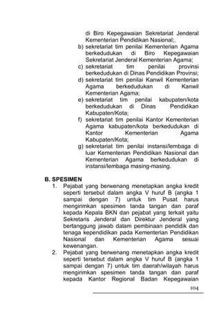 di Biro Kepegawaian Sekretariat Jenderal
                Kementerian Pendidikan Nasional;.
           b)   sekretariat tim penilai Kementerian Agama
                berkedudukan       di   Biro   Kepegawaian
                Sekretariat Jenderal Kementerian Agama;
           c)   sekretariat      tim     penilai     provinsi
                berkedudukan di Dinas Pendidikan Provinsi;
           d)   sekretariat tim penilai Kanwil Kementerian
                Agama        berkedudukan       di    Kanwil
                Kementerian Agama;
           e)   sekretariat tim penilai kabupaten/kota
                berkedudukan di Dinas              Pendidikan
                Kabupaten/Kota;
           f)   sekretariat tim penilai Kantor Kementerian
                Agama kabupaten/kota berkedudukan di
                Kantor          Kementerian           Agama
                Kabupaten/Kota;
           g)   sekretariat tim penilai instansi/lembaga di
                luar Kementerian Pendidikan Nasional dan
                Kementerian Agama berkedudukan di
                instansi/lembaga masing-masing.

B. SPESIMEN
   1. Pejabat yang berwenang menetapkan angka kredit
      seperti tersebut dalam angka V huruf B (angka 1
      sampai dengan 7) untuk tim Pusat harus
      mengirimkan spesimen tanda tangan dan paraf
      kepada Kepala BKN dan pejabat yang terkait yaitu
      Sekretaris Jenderal dan Direktur Jenderal yang
      bertanggung jawab dalam pembinaan pendidik dan
      tenaga kependidikan pada Kementerian Pendidikan
      Nasional    dan    Kementerian  Agama     sesuai
      kewenangan.
   2. Pejabat yang berwenang menetapkan angka kredit
      seperti tersebut dalam angka V huruf B (angka 1
      sampai dengan 7) untuk tim daerah/wilayah harus
      mengirimkan spesimen tanda tangan dan paraf
      kepada Kantor Regional Badan Kepegawaian
                                                         104
 