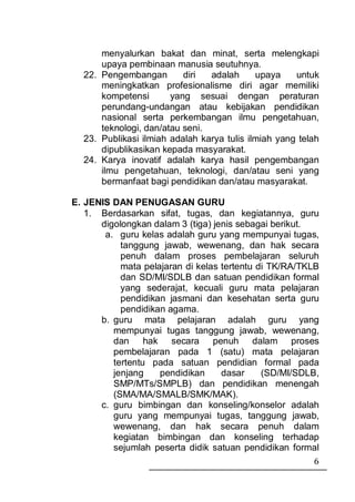 menyalurkan bakat dan minat, serta melengkapi
      upaya pembinaan manusia seutuhnya.
  22. Pengembangan        diri  adalah      upaya    untuk
      meningkatkan profesionalisme diri agar memiliki
      kompetensi       yang sesuai dengan peraturan
      perundang-undangan atau kebijakan pendidikan
      nasional serta perkembangan ilmu pengetahuan,
      teknologi, dan/atau seni.
  23. Publikasi ilmiah adalah karya tulis ilmiah yang telah
      dipublikasikan kepada masyarakat.
  24. Karya inovatif adalah karya hasil pengembangan
      ilmu pengetahuan, teknologi, dan/atau seni yang
      bermanfaat bagi pendidikan dan/atau masyarakat.

E. JENIS DAN PENUGASAN GURU
   1. Berdasarkan sifat, tugas, dan kegiatannya, guru
      digolongkan dalam 3 (tiga) jenis sebagai berikut.
       a. guru kelas adalah guru yang mempunyai tugas,
           tanggung jawab, wewenang, dan hak secara
           penuh dalam proses pembelajaran seluruh
           mata pelajaran di kelas tertentu di TK/RA/TKLB
           dan SD/MI/SDLB dan satuan pendidikan formal
           yang sederajat, kecuali guru mata pelajaran
           pendidikan jasmani dan kesehatan serta guru
           pendidikan agama.
      b. guru mata pelajaran adalah guru yang
         mempunyai tugas tanggung jawab, wewenang,
         dan hak secara penuh dalam proses
         pembelajaran pada 1 (satu) mata pelajaran
         tertentu pada satuan pendidian formal pada
         jenjang    pendidikan     dasar     (SD/MI/SDLB,
         SMP/MTs/SMPLB) dan pendidikan menengah
         (SMA/MA/SMALB/SMK/MAK).
      c. guru bimbingan dan konseling/konselor adalah
         guru yang mempunyai tugas, tanggung jawab,
         wewenang, dan hak secara penuh dalam
         kegiatan bimbingan dan konseling terhadap
         sejumlah peserta didik satuan pendidikan formal
                                                         6
 