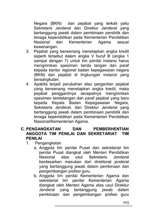 Negara (BKN)      dan pejabat yang terkait yaitu
       Sekretaris Jenderal dan Direktur Jenderal yang
       bertanggung jawab dalam pembinaan pendidik dan
       tenaga kependidikan pada Kementerian Pendidikan
       Nasional    dan    Kementerian   Agama     sesuai
       kewenangan.
  3.   Pejabat yang berwenang menetapkan angka kredit
       seperti tersebut dalam angka V huruf B (angka 1
       sampai dengan 7) untuk tim penilai instansi harus
       mengirimkan spesimen tanda tangan dan paraf
       kepada kantor regional badan kepegawaian negara
       (BKN) dan pejabat di lingkungan instansi yang
       bersangkutan.
  4.   Apabila terjadi perubahan atau pergantian pejabat
       yang berwenang menetapkan angka kredit, maka
       pejabat penggantinya secepatnya mengirimkan
       spesimen tandatangan dan paraf pejabat yang baru
       kepada Kepala Badan Kepegawaian Negara,
       Sekretaris Jenderal, dan Direktur Jenderal yang
       bertanggung jawab dalam pembinaan pendidik dan
       tenaga kependidikan pada Kementerian Pendidikan
       Nasional/Kementerian Agama.
C. PENGANGKATAN            DAN       PEMBERHENTIAN
   ANGGOTA TIM PENILAI DAN SEKRETARIAT TIM
   PENILAI
   1. Pengangkatan
      a. Anggota tim penilai Pusat dan sekretariat tim
         penilai Pusat diangkat oleh Menteri Pendidikan
         Nasional    atas   usul   Sekretaris  Jenderal
         berdasarkan masukan dari direktorat jenderal
         yang bertanggung jawab dalam pembinaan dan
         pengembangan profesi guru.
      b. Anggota tim penilai Kementerian Agama dan
         sekretariat tim penilai Kementerian Agama
         diangkat oleh Menteri Agama atas usul Direktur
         Jenderal yang bertanggung jawab dalam
         pembinaan dan pengembangan profesi guru
                                                    105
 