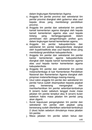 dalam lingkungan Kementerian Agama.
c. Anggota tim penilai provinsi dan sekretariat tim
   penilai provinsi diangkat oleh gubernur atas usul
   kepala dinas yang membidangi pendidikan
   provinsi.
d. Anggota tim penilai dan sekretariat tim penilai
   kanwil kementerian agama diangkat oleh kepala
   kanwil kementerian agama atas usul kepala
   bidang       yang    bertanggungjawab      dalam
   pembinaan dan pengembangan profesi guru
   dalam lingkungan kanwil kementerian agama.
e. Anggota tim penilai kabupaten/kota dan
   sekretariat tim penilai kabupaten/kota diangkat
   oleh bupati/walikota atas usul kepala dinas yang
   membidangi pendidikan kabupaten/kota.
f. Anggota tim penilai dan sekretariat tim penilai
   kantor kementerian agama kabupaten/kota
   diangkat oleh kepala kanwil kementerian agama
   atas usul kepala kantor kementerian agama
   kabupaten/kota.
g. Anggota tim penilai dan sekretariat tim penilai
   instansi/lembaga di luar Kementerian Pendidikan
   Nasional dan Kementerian Agama diangkat oleh
   pimpinan instansi/lembaga masing-masing.
h. Usul calon anggota tim penilai dan sekretariat tim
   penilai harus sudah disampaikan kepada pejabat
   yang         berwenang      mengangkat        dan
   memberhentikan tim penilai selambat-lambatnya
   6 (enam) bulan sebelum tanggal mulai masa
   jabatan tim penilai tersebut atau 6 (enam) bulan
   sebelum habis masa jabatan tim penilai yang
   akan diganti.
i. Surat keputusan pengangkatan tim penilai dan
   sekretariat tim penilai oleh pejabat yang
   berwenang sudah diterbitkan selambat-lambatnya
   2 (dua) bulan sebelum dimulainya masa jabatan
   tim penilai.
j. Masa jabatan tim penilai selain ketua dan
                                                 106
 