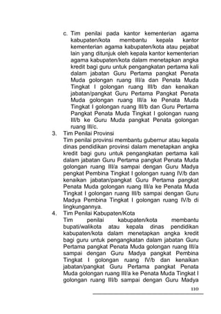 c. Tim penilai pada kantor kementerian agama
         kabupaten/kota      membantu     kepala    kantor
         kementerian agama kabupaten/kota atau pejabat
         lain yang ditunjuk oleh kepala kantor kementerian
         agama kabupaten/kota dalam menetapkan angka
         kredit bagi guru untuk pengangkatan pertama kali
         dalam jabatan Guru Pertama pangkat Penata
         Muda golongan ruang III/a dan Penata Muda
         Tingkat I golongan ruang III/b dan kenaikan
         jabatan/pangkat Guru Pertama Pangkat Penata
         Muda golongan ruang III/a ke Penata Muda
         Tingkat I golongan ruang III/b dan Guru Pertama
         Pangkat Penata Muda Tingkat I golongan ruang
         III/b ke Guru Muda pangkat Penata golongan
         ruang III/c.
3.   Tim Penilai Provinsi
     Tim penilai provinsi membantu gubernur atau kepala
     dinas pendidikan provinsi dalam menetapkan angka
     kredit bagi guru untuk pengangkatan pertama kali
     dalam jabatan Guru Pertama pangkat Penata Muda
     golongan ruang III/a sampai dengan Guru Madya
     pengkat Pembina Tingkat I golongan ruang IV/b dan
     kenaikan jabatan/pangkat Guru Pertama pangkat
     Penata Muda golongan ruang III/a ke Penata Muda
     Tingkat I golongan ruang III/b sampai dengan Guru
     Madya Pembina Tingkat I golongan ruang IV/b di
     lingkungannya.
4.   Tim Penilai Kabupaten/Kota
     Tim        penilai     kabupaten/kota      membantu
     bupati/walikota atau kepala dinas pendidikan
     kabupaten/kota dalam menetapkan angka kredit
     bagi guru untuk pengangkatan dalam jabatan Guru
     Pertama pangkat Penata Muda golongan ruang III/a
     sampai dengan Guru Madya pangkat Pembina
     Tingkat I golongan ruang IV/b dan kenaikan
     jabatan/pangkat Guru Pertama pangkat Penata
     Muda golongan ruang III/a ke Penata Muda Tingkat I
     golongan ruang III/b sampai dengan Guru Madya
                                                      110
 
