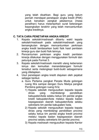 yang telah disahkan. Bagi guru yang belum
          pernah mendapat penetapan angka kredit (PAK)
          untuk kenaikan pangkat jabatannya (masa
          peralihan) harus melampirkan surat keterangan
          kepangkatan terakhir yang telah mencantumkan
          angka kreditnya.

C. TATA CARA PENETAPAN ANGKA KREDIT
   1. Kepala sekolah/madrasah dibantu wakil kepala
      sekolah/madrasah pada sekolah/madrasah yang
      bersangkutan dengan mencantumkan perkiraan
      angka kredit berdasarkan bukti fisik hasil penilaian
      kinerja guru dan bukti fisik lainnya.
   2. Pencantuman perkiraan angka kredit penilaian
      kinerja dilakukan dengan menggunakan formulir dan
      petunjuk pada Format 3.
   3. Kepala sekolah/madrasah meneliti ulang kebenaran
      isinya dan kemudian menandatangani formulir
      tersebut serta melengkapi bukti-bukti sebagaimana
      yang ditetapkan.
   4. Usul penetapan angka kredit diajukan oleh pejabat
      sebagai berikut.
      a. Guru Pertama pangkat Penata Muda golongan
          ruang III/a sampai dengan Guru Madya pangkat
          Pembina golongan ruang IV/a:
          1) Kepala sekolah mengusulkan kepada kepala
             dinas     yang      membidangi        pendidikan
             kabupaten/kota selaku ketua tim penilai angka
             kredit kabupaten/kota melalui kepala badan
             kepegawaian daerah kabupaten/kota selaku
             sekretaris tim penilai kabupaten/ kota.
          2) Kepala sekolah mengusulkan kepada kepala
             dinas yang membidangi pendidikan provinsi
             selaku ketua tim penilai angka kredit provinsi
             melalui kepala badan kepegawaian daerah
             provinsi selaku sekretaris tim penilai provinsi.
          3) Kepala madrasah mengusulkan kepada Kantor

                                                          115
 