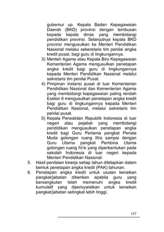 gubernur up. Kepala Badan Kepegawaian
           Daerah (BKD) provinsi dengan tembusan
           kepada kepala dinas yang membidangi
           pendidikan provinsi. Selanjutnya kepala BKD
           provinsi mengusulkan ke Menteri Pendidikan
           Nasional melalui sekeretaris tim penilai angka
           kredit pusat, bagi guru di lingkungannya.
       3) Menteri Agama atau Kepala Biro Kepegawaian
           Kementerian Agama mengusulkan penetapan
           angka kredit bagi guru di lingkungannya
           kepada Menteri Pendidikan Nasional melalui
           sekretaris tim penilai Pusat.
       4) Pimpinan instansi pusat di luar Kementerian
           Pendidikan Nasional dan Kementerian Agama
           yang membidangi kepegawaian paling rendah
           Eselon II mengusulkan penetapan angka kredit
           bagi guru di lingkungannya kepada Menteri
           Pendidikan Nasional, melalui sekretaris tim
           penilai pusat.
       5) Kepala Perwakilan Republik Indonesia di luar
           negeri atau pejabat yang membidangi
           pendidikan mengusulkan penetapan angka
           kredit bagi Guru Pertama pangkat Penata
           Muda golongan ruang III/a sampai dengan
           Guru Utama pangkat Pembina Utama
           golongan ruang IV/e yang diperbantukan pada
           sekolah Indonesia di luar negeri kepada
           Menteri Pendidikan Nasional.
5.   Hasil penilaian kinerja setiap tahun ditetapkan dalam
     bentuk penetapan angka kredit (PAK) tahunan.
6.   Penetapan angka kredit untuk usulan kenaikan
     pangkat/jabatan diberikan apabila guru yang
     bersangkutan telah memenuhi angka kredit
     kumulatif yang dipersyaratkan untuk kenaikan
     pangkat/jabatan setingkat lebih tinggi.



                                                       117
 