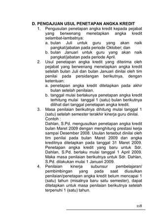 D. PENGAJUAN USUL PENETAPAN ANGKA KREDIT
   1. Pengusulan penetapan angka kredit kepada pejabat
      yang berwenang menetapkan angka kredit
      selambat-lambatnya:
      a. bulan Juli untuk guru yang akan naik
         pangkat/jabatan pada periode Oktober; dan
      b. bulan Januari untuk guru yang akan naik
         pangkat/jabatan pada periode April.
   2. Usul penetapan angka kredit yang diterima oleh
      pejabat yang berwenang menetapkan angka kredit
      setelah bulan Juli dan bulan Januari dinilai oleh tim
      penilai pada persidangan berikutnya, dengan
      ketentuan:
      a. penetapan angka kredit ditetapkan pada akhir
         bulan setelah penilaian.
      b. tanggal mulai berlakunya penetapan angka kredit
         terhitung mulai tanggal 1 (satu) bulan berikutnya
         dilihat dari tanggal penetapan angka kredit.
   3. Masa penilaian berikutnya dihitung mulai tanggal 1
      (satu) setelah semester terakhir kinerja guru dinilai.
      Contoh :
      Dahlan, S.Pd. mengusulkan penetapan angka kredit
      bulan Maret 2009 dengan menghitung prestasi kerja
      sampai Desember 2008. Usulan tersebut dinilai oleh
      tim penilai pada bulan Maret 2009 dan angka
      kreditnya ditetapkan pada tanggal 31 Maret 2009.
      Penetapan angka kredit yang baru untuk Sdr.
      Dahlan, S.Pd. berlaku mulai tanggal 1 April 2009.
      Maka masa penilaian berikutnya untuk Sdr. Dahlan,
      S.Pd. dilakukan mulai 1 Januari 2009.
   4. Penilaian       kinerja   subunsur      pembelajaran/
      pembimbingan         yang   pada    saat    diusulkan
      penilaian/penetapan angka kredit belum mencapai 1
      (satu) tahun (misalnya baru satu semester), dapat
      ditetapkan untuk masa penilaian berikutnya setelah
      terpenuhi 1 (satu) tahun.


                                                        118
 