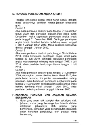 E. TANGGAL PENETAPAN ANGKA KREDIT

  Tanggal penetapan angka kredit harus sesuai dengan
  masa berakhirnya penilaian kinerja jabatan fungsional
  guru.
  Contoh 1
  Jika masa penilaian berakhir pada tanggal 31 Desember
  tahun 2009 dan penilaian dilaksanakan pada bulan
  Desember, maka keputusan penetapan angka kredit
  pada tanggal 31 Desember 2009. Sehingga penetapan
  angka kredit tersebut berlaku terhitung mulai tanggal
  (TMT) 1 Januari tahun 2010. Masa penilaian berikutnya
  dimulai tanggal 1 Januari 2010.
  Contoh 2
  Jika masa penilaian berakhir pada tanggal 30 Juni tahun
  2010, maka keputusan penetapan angka kredit pada
  tanggal 30 Juni 2010, sehingga keputusan penetapan
  angka kredit tersebut terhitung mulai tanggal (TMT) 1 Juli
  2010. Masa penilaian berikutnya dimulai tanggal 1 Juli
  2010.
  Contoh 3
  Jika masa penilaian berakhir pada tanggal 31 Desember
  2009, sedangkan usulan diterima bulan Maret 2010, dan
  pada bulan tersebut tim penilai melaksanakan sidang
  penilaian, maka keputusan penetapan angka kredit pada
  tanggal 31 Maret 2010, sehingga penetapan angka kredit
  berlaku terhitung mulai tanggal 1 April 2010. Masa
  penilaian berikutnya dimulai tanggal 1 Januari 2010.

F. KENAIKAN PANGKAT DAN JABATAN SECARA
   BERSAMAAN
   1. Guru yang akan naik pangkat dan sekaligus naik
      jabatan, maka yang bersangkutan terlebih dahulu
      ditetapkan  jabatannya   oleh   pejabat    yang
      berwenang, kemudian yang bersangkutan diusulkan
      untuk kenaikan pangkatnya oleh pejabat yang
      berwenang.

                                                        119
 