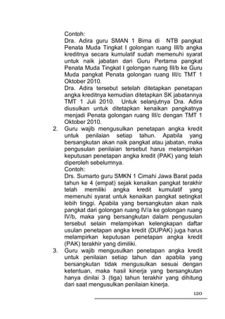 Contoh:
     Dra. Adira guru SMAN 1 Bima di NTB pangkat
     Penata Muda Tingkat I golongan ruang III/b angka
     kreditnya secara kumulatif sudah memenuhi syarat
     untuk naik jabatan dari Guru Pertama pangkat
     Penata Muda Tingkat I golongan ruang III/b ke Guru
     Muda pangkat Penata golongan ruang III/c TMT 1
     Oktober 2010.
     Dra. Adira tersebut setelah ditetapkan penetapan
     angka kreditnya kemudian ditetapkan SK jabatannya
     TMT 1 Juli 2010. Untuk selanjutnya Dra. Adira
     diusulkan untuk ditetapkan kenaikan pangkatnya
     menjadi Penata golongan ruang III/c dengan TMT 1
     Oktober 2010.
2.   Guru wajib mengusulkan penetapan angka kredit
     untuk penilaian setiap tahun. Apabila yang
     bersangkutan akan naik pangkat atau jabatan, maka
     pengusulan penilaian tersebut harus melampirkan
     keputusan penetapan angka kredit (PAK) yang telah
     diperoleh sebelumnya.
     Contoh:
     Drs. Sumarto guru SMKN 1 Cimahi Jawa Barat pada
     tahun ke 4 (empat) sejak kenaikan pangkat terakhir
     telah memiliki angka kredit kumulatif yang
     memenuhi syarat untuk kenaikan pangkat setingkat
     lebih tinggi. Apabila yang bersangkutan akan naik
     pangkat dari golongan ruang IV/a ke golongan ruang
     IV/b, maka yang bersangkutan dalam pengusulan
     tersebut selain melampirkan kelengkapan daftar
     usulan penetapan angka kredit (DUPAK) juga harus
     melampirkan keputusan penetapan angka kredit
     (PAK) terakhir yang dimiliki.
3.   Guru wajib mengusulkan penetapan angka kredit
     untuk penilaian setiap tahun dan apabila yang
     bersangkutan tidak mengusulkan sesuai dengan
     ketentuan, maka hasil kinerja yang bersangkutan
     hanya dinilai 3 (tiga) tahun terakhir yang dihitung
     dari saat mengusulkan penilaian kinerja.
                                                    120
 