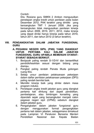 Contoh:
              Dra. Rosiana guru SMKN 2 Ambon mengusulkan
              penetapan angka kredit untuk penilaian pada bulan
              Desember 2012, PAK terakhir yang dimiliki yang
              bersangkutan TMT 1 Januari 2008. Jika yang
              bersangkutan tidak mengusulkan penilaian kinerja
              pada tahun 2009, 2010, 2011, 2012, maka kinerja
              yang dapat dinilai hanya kinerja pada tahun 2010,
              tahun 2011, dan tahun 2012 (3 tahun terakhir).

VIII.   PENGANGKATAN        DALAM     JABATAN     FUNGSIONAL
        GURU
        A. PEGAWAI NEGERI SIPIL (PNS) YANG DIANGKAT
           UNTUK     PERTAMA        KALI      DALAM      JABATAN
           FUNGSIONAL GURU APABILA MEMENUHI SYARAT-
           SYARAT SEBAGAI BERIKUT.
           1. Berijazah paling rendah S-1/D-IV dan bersertifikat
              pendidik/keahlian sesuai dengan bidang yang
              diampu.
           2. Pangkat paling rendah Penata Muda golongan
              ruang III/a.
           3. Setiap unsur penilaian pelaksanaan pekerjaan
              dalam daftar penilaian pelaksanaan pekerjaan (DP3)
              paling rendah bernilai baik.
           4. Memiliki kinerja baik yang dinilai dalam masa
              program induksi.
           5. Penetapan angka kredit jabatan guru yang diangkat
              pertama kali dihitung dari aspek pendidikan,
              pembelajaran, atau bimbingan konseling yang
              diperoleh sejak yang bersangkutan menjadi calon
              pegawai negeri sipil (CPNS) sebelum diangkat
              dalam jabatan guru.
           6. Pengangkatan dalam jabatan fungsional guru
              dengan       menggunakan      format   pengangkatan
              pertama kali dalam jabatan, sebagaimana dimaksud
              pada Lampiran VI Peraturan Bersama Menteri
              Pendidikan      Nasional     dan     Kepala   Badan

                                                              121
 