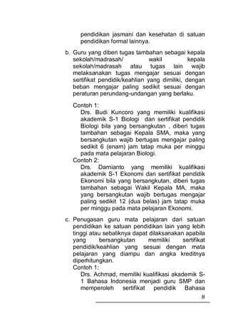 pendidikan jasmani dan kesehatan di satuan
     pendidikan formal lainnya.
b. Guru yang diberi tugas tambahan sebagai kepala
   sekolah/madrasah/             wakil          kepala
   sekolah/madrasah atau tugas lain wajib
   melaksanakan tugas mengajar sesuai dengan
   sertifikat pendidik/keahlian yang dimiliki, dengan
   beban mengajar paling sedikit sesuai dengan
   peraturan perundang-undangan yang berlaku.
  Contoh 1:
    Drs. Budi Kuncoro yang memiliki kualifikasi
    akademik S-1 Biologi dan sertifikat pendidik
    Biologi bila yang bersangkutan , diberi tugas
    tambahan sebagai Kepala SMA, maka yang
    bersangkutan wajib bertugas mengajar paling
    sedikit 6 (enam) jam tatap muka per minggu
    pada mata pelajaran Biologi.
  Contoh 2:
    Drs. Darnianto yang memiliki kualifikasi
    akademik S-1 Ekonomi dan sertifikat pendidik
    Ekonomi bila yang bersangkutan, diberi tugas
    tambahan sebagai Wakil Kepala MA, maka
    yang bersangkutan wajib bertugas mengajar
    paling sedikit 12 (dua belas) jam tatap muka
    per minggu pada mata pelajaran Ekonomi.
c. Penugasan guru mata pelajaran dari satuan
   pendidikan ke satuan pendidikan lain yang lebih
   tinggi atau sebaliknya dapat dilaksanakan apabila
   yang       bersangkutan      memiliki    sertifikat
   pendidik/keahlian yang sesuai dengan mata
   pelajaran yang diampu dan angka kreditnya
   diperhitungkan.
   Contoh 1:
      Drs. Achmad, memiliki kualifikasi akademik S-
      1 Bahasa Indonesia menjadi guru SMP dan
      memperoleh sertifikat pendidik Bahasa
                                                    8
 