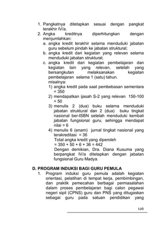 1. Pangkatnya ditetapkan sesuai dengan pangkat
     terakhir IV/a.
  2. Angka        kreditnya     diperhitungkan      dengan
     menjumlahkan:
     a. angka kredit terakhir selama menduduki jabatan
        guru sebelum pindah ke jabatan struktural;
     b. angka kredit dari kegiatan yang relevan selama
        menduduki jabatan struktural;
     c. angka kredit dari kegiatan pembelajaran dan
        kegiatan lain yang relevan, setelah yang
        bersangkutan          melaksanakan         kegiatan
        pembelajaran selama 1 (satu) tahun.
        misalnya:
        1) angka kredit pada saat pembebasan sementara
           = 350
        2) mendapatkan ijasah S-2 yang relevan 150-100
           = 50
        3) menulis 2 (dua) buku selama menduduki
           jabatan struktural dan 2 (dua) buku tingkat
           nasional ber-ISBN setelah menduduki kembali
           jabatan fungsional guru, sehingga mendapat
           nilai = 6
        4) menulis 6 (enam) jurnal tingkat nasional yang
           terakreditasi = 36
           Total angka kredit yang diperoleh
           = 350 + 50 + 6 + 36 = 442
            Dengan demikian, Dra. Diana Kusuma yang
           berpangkat IV/a ditetapkan dengan jabatan
           fungsional Guru Madya.

D. PROGRAM INDUKSI BAGI GURU PEMULA
   1. Program induksi guru pemula adalah kegiatan
      orientasi, pelatihan di tempat kerja, pembimbingan,
      dan praktik pemecahan berbagai permasalahan
      dalam proses pembelajaran bagi calon pegawai
      negeri sipil (CPNS) guru dan PNS yang ditugaskan
      sebagai guru pada satuan pendidikan yang

                                                       126
 