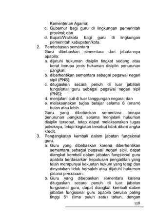 Kementerian Agama;
     c. Gubernur bagi guru di lingkungan pemerintah
        provinsi; dan
     d. Bupati/Walikota bagi guru di lingkungan
        pemerintah kabupaten/kota.
2.   Pembebasan sementara
     Guru dibebaskan sementara dari jabatannya
     apabila:
     a. dijatuhi hukuman disiplin tingkat sedang atau
        berat berupa jenis hukuman disiplin penurunan
        pangkat;
     b. diberhentikan sementara sebagai pegawai negeri
        sipil (PNS);
     c. ditugaskan secara penuh di luar jabatan
        fungsional guru sebagai pegawai negeri sipil
        (PNS);
     d. menjalani cuti di luar tanggungan negara; dan
     e. melaksanakan tugas belajar selama 6 (enam)
        bulan atau lebih.
     Guru      yang    dibebaskan     sementara     berupa
     penurunan pangkat, selama menjalani hukuman
     disiplin tersebut, tetap dapat melaksanakan tugas
     pokoknya, tetapi kegiatan tersebut tidak diberi angka
     kredit.
3.   Pengangkatan kembali dalam jabatan fungsional
     guru.
     a. Guru yang dibebaskan karena diberhentikan
        sementara sebagai pegawai negeri sipil, dapat
        diangkat kembali dalam jabatan fungsional guru
        apabila berdasarkan keputusan pengadilan yang
        telah mempunyai kekuatan hukum yang tetap dan
        dinyatakan tidak bersalah atau dijatuhi hukuman
        pidana percobaan.
     b. Guru yang dibebaskan sementara karena
        ditugaskan secara penuh di luar jabatan
        fungsional guru, dapat diangkat kembali dalam
        jabatan fungsional guru apabila berusia paling
        tinggi 51 (lima puluh satu) tahun, dengan
                                                      128
 
