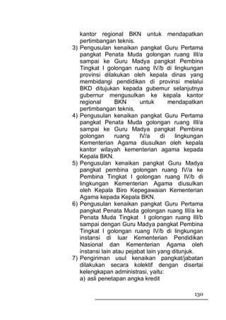 kantor regional BKN untuk mendapatkan
     pertimbangan teknis.
3)   Pengusulan kenaikan pangkat Guru Pertama
     pangkat Penata Muda golongan ruang III/a
     sampai ke Guru Madya pangkat Pembina
     Tingkat I golongan ruang IV/b di lingkungan
     provinsi dilakukan oleh kepala dinas yang
     membidangi pendidikan di provinsi melalui
     BKD ditujukan kepada gubernur selanjutnya
     gubernur mengusulkan ke kepala kantor
     regional       BKN      untuk       mendapatkan
     pertimbangan teknis.
4)   Pengusulan kenaikan pangkat Guru Pertama
     pangkat Penata Muda golongan ruang III/a
     sampai ke Guru Madya pangkat Pembina
     golongan       ruang    IV/a     di   lingkungan
     Kementerian Agama diusulkan oleh kepala
     kantor wilayah kementerian agama kepada
     Kepala BKN.
5)   Pengusulan kenaikan pangkat Guru Madya
     pangkat pembina golongan ruang IV/a ke
     Pembina Tingkat I golongan ruang IV/b di
     lingkungan Kementerian Agama diusulkan
     oleh Kepala Biro Kepegawaian Kementerian
     Agama kepada Kepala BKN.
6)   Pengusulan kenaikan pangkat Guru Pertama
     pangkat Penata Muda golongan ruang III/a ke
     Penata Muda Tingkat I golongan ruang III/b
     sampai dengan Guru Madya pangkat Pembina
     Tingkat I golongan ruang IV/b di lingkungan
     instansi di luar Kementerian Pendidikan
     Nasional dan Kementerian Agama oleh
     instansi lain atau pejabat lain yang ditunjuk.
7)   Pengiriman usul kenaikan pangkat/jabatan
     dilakukan secara kolektif dengan disertai
     kelengkapan administrasi, yaitu:
     a) asli penetapan angka kredit

                                                 130
 