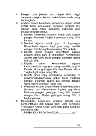 4.   Pangkat dan jabatan guru dapat lebih tinggi
     daripada pangkat kepala sekolah/madrasah yang
     bersangkutan.
5.   Apabila terjadi kekeliruan penetapan angka kredit
     (PAK) dalam pengusulan kenaikan pangkat dan
     jabatan guru, maka perbaikan dilakukan oleh
     pejabat sebagai berikut.
     a. Menteri Pendidikan Nasional untuk Guru Madya
         pangkat Pembina Tingkat I golongan ruang IV/b
         ke atas.
     b. Menteri Agama untuk guru di lingkungan
         Kementerian Agama bagi guru yang memiliki
         pangkat Pembina golongan ruang IV/a ke IV/b.
     c. Kepala kantor wilayah kementerian agama
         provinsi untuk guru di lingkungan Kementerian
         Agama dari Guru Muda pangkat golongan ruang
         III/c dan III/d.
     d. Kepala           kantor  kementerian      agama
         kabupaten/kota bagi guru yang memiliki pangkat
         Penata Muda golongan III/a dan Penata Muda
         Tingkat I golongan ruang III/b.
     e. Kepala dinas yang membidangi pendidikan di
         provinsi/kabupaten/kota untuk Guru Pertama
         pangkat golongan ruang III/a sampai dengan
         Guru Madya golongan ruang IV/a.
     f. Pimpinan instansi di luar Kementerian Pendidikan
         Nasional dan Kementerian Agama bagi Guru
         Pertama pangkat golongan ruang III/a sampai
         dengan Guru Madya golongan ruang IV/a di
         lingkungannya.
6.   Memperbaiki kekeliruan tersebut setelah ada
     pemberitahuan dari Kepala BKN. Cara perbaikan
     “Penetapan Angka Kredit” yang baru pada sudut kiri
     atas ditulis kata:
     “...PERBAIKAN PADA TANGGAL ..................dst.”



                                                    135
 