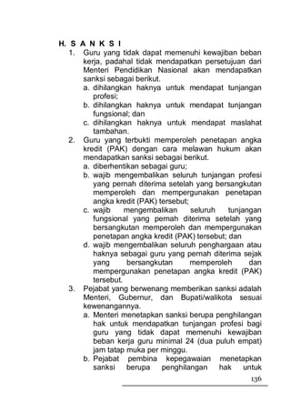 H. S A N K S I
   1. Guru yang tidak dapat memenuhi kewajiban beban
      kerja, padahal tidak mendapatkan persetujuan dari
      Menteri Pendidikan Nasional akan mendapatkan
      sanksi sebagai berikut.
      a. dihilangkan haknya untuk mendapat tunjangan
         profesi;
      b. dihilangkan haknya untuk mendapat tunjangan
         fungsional; dan
      c. dihilangkan haknya untuk mendapat maslahat
         tambahan.
   2. Guru yang terbukti memperoleh penetapan angka
      kredit (PAK) dengan cara melawan hukum akan
      mendapatkan sanksi sebagai berikut.
      a. diberhentikan sebagai guru;
      b. wajib mengembalikan seluruh tunjangan profesi
         yang pernah diterima setelah yang bersangkutan
         memperoleh dan mempergunakan penetapan
         angka kredit (PAK) tersebut;
      c. wajib     mengembalikan      seluruh   tunjangan
         fungsional yang pernah diterima setelah yang
         bersangkutan memperoleh dan mempergunakan
         penetapan angka kredit (PAK) tersebut; dan
      d. wajib mengembalikan seluruh penghargaan atau
         haknya sebagai guru yang pernah diterima sejak
         yang      bersangkutan       memperoleh      dan
         mempergunakan penetapan angka kredit (PAK)
         tersebut.
   3. Pejabat yang berwenang memberikan sanksi adalah
      Menteri, Gubernur, dan Bupati/walikota sesuai
      kewenangannya.
      a. Menteri menetapkan sanksi berupa penghilangan
         hak untuk mendapatkan tunjangan profesi bagi
         guru yang tidak dapat memenuhi kewajiban
         beban kerja guru minimal 24 (dua puluh empat)
         jam tatap muka per minggu.
      b. Pejabat pembina kepegawaian menetapkan
         sanksi berupa        penghilangan    hak    untuk
                                                      136
 
