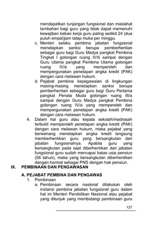 mendapatkan tunjangan fungsional dan maslahat
              tambahan bagi guru yang tidak dapat memenuhi
              kewajiban beban kerja guru paling sedikit 24 (dua
              puluh empat)jam tatap muka per minggu.
           c. Menteri selaku pembina jabatan fungsional
              menetapkan sanksi berupa pemberhentian
              sebagai guru bagi Guru Madya pangkat Pembina
              Tingkat I golongan ruang IV/b sampai dengan
              Guru Utama pangkat Pembina Utama golongan
              ruang      IV/e    yang    memperoleh         dan
              mempergunakan penetapan angka kredit (PAK)
              dengan cara melawan hukum.
           d. Pejabat pembina kepegawaian di lingkungan
              masing-masing menetapkan sanksi berupa
              pemberhentian sebagai guru bagi Guru Pertama
              pangkat Penata Muda golongan ruang III/a
              sampai dengan Guru Madya pangkat Pembina
              golongan ruang IV/a yang memperoleh dan
              mempergunakan penetapan angka kredit (PAK)
              dengan cara melawan hukum.
        4. Dalam hal guru atau kepala sekolah/madrasah
           terbukti memperoleh penetapan angka kredit (PAK)
           dengan cara melawan hukum, maka pejabat yang
           berwenang menetapkan angka kredit langsung
           memberhentikan guru yang bersangkutan dari
           jabatan    fungsionalnya.  Apabila     guru    yang
           bersangkutan pada saat diberhentikan dari jabatan
           fungsional guru sudah mencapai batas usia pensiun
           (56 tahun), maka yang bersangkutan diberhentikan
           dengan hormat sebagai PNS dengan hak pensiun.
IX.   PEMBINAAN DAN PENGAWASAN
      A. PEJABAT PEMBINA DAN PENGAWAS
         1. Pembinaan
            a. Pembinaan secara nasional dilakukan oleh
               instansi pembina jabatan fungsional guru dalam
               hal ini Menteri Pendidikan Nasional atau pejabat
               yang ditunjuk yang membidangi pembinaan guru
                                                            137
 