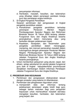 penyampaian informasi.
       d. Hambatan, masalah, kesulitan, dan kelemahan
          yang dihadapi dalam penerapan penilaian kinerja
          guru dan penetapan angka kreditnya.
  3.   Di tingkat Pengelola Pendidikan
       Sasaran pembinaan dan pengawasan di tingkat
       pengelola pendidikan adalah:
       a. Pemahaman pengelola pendidikan terhadap
          penerapan        Peraturan        Menteri       Negara
          Pendayagunaan Aparatur Negara dan Reformasi
          Birokrasi Nomor 16 Tahun 2009 tentang Jabatan
          Fungsional Guru dan Angka Kreditnya beserta
          perangkatnya dalam menunjang atau yang
          berkaitan dengan pelaksanaan tugas.
       b. Kepekaan, kecepatan, dan kecermatan para
          pengelola      pendidikan      dalam      menanggapi,
          menjaring, dan mencari pemecahan masalah dalam
          hubungannya dengan penerapan Peraturan Menteri
          Negara Pendayagunaan Aparatur Negara dan
          Reformasi Birokrasi Nomor 16 Tahun 2009 tentang
          Jabatan Fungsional Guru dan Angka Kreditnya
          beserta perangkatnya.
  4.   Untuk memberikan pelayanan yang akurat, cepat, dan
       efisien, setiap sekretariat tim penilai jabatan fungsional
       guru baik di tingkat kabupaten/kota/ provinsi/pusat
       diwajibkan membangun Sistem Informasi Penetapan
       Jabatan Fungsional Guru dan Angka Kreditnya.

C. PROSEDUR DAN KEGUNAAN
   1. Pembinaan dan pengawasan dilaksanakan sesuai
      dengan prosedur yang selama ini diberlakukan.
   2. Pembinaan dan pengawasan digunakan untuk:
      a. memperoleh       data dan     informasi    tentang
         pelaksanaan penerapan angka kredit bagi guru
         sebagai bahan masukan bagi para pengambil
         keputusan untuk memecahkan masalah dan/atau
         mengatasi kesulitan, hambatan, dan kelemahan
         yang terjadi; dan
                                                           139
 