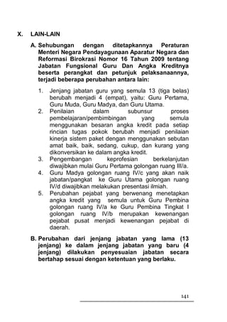 X.   LAIN-LAIN
     A. Sehubungan dengan ditetapkannya Peraturan
        Menteri Negara Pendayagunaan Aparatur Negara dan
        Reformasi Birokrasi Nomor 16 Tahun 2009 tentang
        Jabatan Fungsional Guru Dan Angka Kreditnya
        beserta perangkat dan petunjuk pelaksanaannya,
        terjadi beberapa perubahan antara lain:
       1.   Jenjang jabatan guru yang semula 13 (tiga belas)
            berubah menjadi 4 (empat), yaitu: Guru Pertama,
            Guru Muda, Guru Madya, dan Guru Utama.
       2.   Penilaian       dalam       subunsur         proses
            pembelajaran/pembimbingan        yang        semula
            menggunakan besaran angka kredit pada setiap
            rincian tugas pokok berubah menjadi penilaian
            kinerja sistem paket dengan menggunakan sebutan
            amat baik, baik, sedang, cukup, dan kurang yang
            dikonversikan ke dalam angka kredit.
       3.   Pengembangan         keprofesian       berkelanjutan
            diwajibkan mulai Guru Pertama golongan ruang III/a.
       4.   Guru Madya golongan ruang IV/c yang akan naik
            jabatan/pangkat ke Guru Utama golongan ruang
            IV/d diwajibkan melakukan presentasi ilmiah.
       5.   Perubahan pejabat yang berwenang menetapkan
            angka kredit yang semula untuk Guru Pembina
            golongan ruang IV/a ke Guru Pembina Tingkat I
            golongan ruang IV/b merupakan kewenangan
            pejabat pusat menjadi kewenangan pejabat di
            daerah.
     B. Perubahan dari jenjang jabatan yang lama (13
        jenjang) ke dalam jenjang jabatan yang baru (4
        jenjang) dilakukan penyesuaian jabatan secara
        bertahap sesuai dengan ketentuan yang berlaku.




                                                             141
 