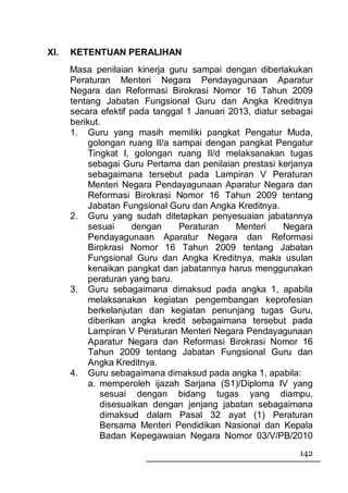 XI.   KETENTUAN PERALIHAN
      Masa penilaian kinerja guru sampai dengan diberlakukan
      Peraturan Menteri Negara Pendayagunaan Aparatur
      Negara dan Reformasi Birokrasi Nomor 16 Tahun 2009
      tentang Jabatan Fungsional Guru dan Angka Kreditnya
      secara efektif pada tanggal 1 Januari 2013, diatur sebagai
      berikut.
      1. Guru yang masih memiliki pangkat Pengatur Muda,
           golongan ruang II/a sampai dengan pangkat Pengatur
           Tingkat I, golongan ruang II/d melaksanakan tugas
           sebagai Guru Pertama dan penilaian prestasi kerjanya
           sebagaimana tersebut pada Lampiran V Peraturan
           Menteri Negara Pendayagunaan Aparatur Negara dan
           Reformasi Birokrasi Nomor 16 Tahun 2009 tentang
           Jabatan Fungsional Guru dan Angka Kreditnya.
      2. Guru yang sudah ditetapkan penyesuaian jabatannya
           sesuai     dengan    Peraturan     Menteri    Negara
           Pendayagunaan Aparatur Negara dan Reformasi
           Birokrasi Nomor 16 Tahun 2009 tentang Jabatan
           Fungsional Guru dan Angka Kreditnya, maka usulan
           kenaikan pangkat dan jabatannya harus menggunakan
           peraturan yang baru.
      3. Guru sebagaimana dimaksud pada angka 1, apabila
           melaksanakan kegiatan pengembangan keprofesian
           berkelanjutan dan kegiatan penunjang tugas Guru,
           diberikan angka kredit sebagaimana tersebut pada
           Lampiran V Peraturan Menteri Negara Pendayagunaan
           Aparatur Negara dan Reformasi Birokrasi Nomor 16
           Tahun 2009 tentang Jabatan Fungsional Guru dan
           Angka Kreditnya.
      4. Guru sebagaimana dimaksud pada angka 1, apabila:
           a. memperoleh ijazah Sarjana (S1)/Diploma IV yang
              sesuai dengan bidang tugas yang diampu,
              disesuaikan dengan jenjang jabatan sebagaimana
              dimaksud dalam Pasal 32 ayat (1) Peraturan
              Bersama Menteri Pendidikan Nasional dan Kepala
              Badan Kepegawaian Negara Nomor 03/V/PB/2010
                                                            142
 