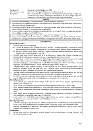 Kompetensi 1                : Mengenal karakteristik peserta didik
Jenis dan cara menilai      : Kompetensi Pedagogik (Pengamatan dan Pemantauan)
Pernyataan                  : Guru mencatat dan menggunakan informasi tentang karakteristik peserta didik
                              untuk membantu proses pembelajaran. Karakteristik ini terkait dengan aspek fisik
                              intelektual, sosial emosional, moral, dan latar belakang sosial budaya.
                                                      Indikator
1.   Guru dapat mengidentifikasi karakteristik belajar setiap peserta didik di kelasnya.
2.   Guru memastikan bahwa semua peserta didik mendapatkan kesempatan yang sama untuk berpartisipasi
     aktif dalam kegiatan pembelajaran.
3.   Guru dapat mengatur kelas untuk memberikan kesempatan belajar yang sama pada semua peserta didik
     dengan kelainan fisik dan kemampuan belajar yang berbeda.
4.   Guru mencoba mengetahui penyebab penyimpangan perilaku peserta didik untuk mencegah agar perilaku
     tersebut tidak merugikan peserta didik lainnya.
5.   Guru membantu mengembangkan potensi dan mengatasi kekurangan peserta didik.
6.   Guru memperhatikan peserta didik dengan kelemahan fisik tertentu agar dapat mengikuti aktivitas
     pembelajaran, sehingga peserta didik tersebut tidak termarginalkan (tersisihkan, diolok-olok, minder, dsb).
                                                Proses Penilaian
Sebelum Pengamatan:
 1. Mintalah daftar nama peserta didik.
    1.1 Pilihlah 4 (empat) nama peserta didik secara random. Tanyakan bagaimana kemampuan belajar
          keempat peserta didik tersebut. Mintalah bukti hasil ulangan terakhir keempat peserta didik tersebut.
    1.2 Pilihlah 4 (empat) nama peserta didik lain. Tanyakan bagaimana karakteristik keempat peserta didik
          tersebut (aktif, pendiam, pemalu, ceria, dsb.).
 2. Mintalah guru untuk memilih satu nama peserta didik dengan karakteristik teretntu (misalnya aspek
     intelektual). Tanyakan bagaimana cara membantu mengembangkan potensinya tersebut.
 3. Mintalah guru memilih satu nama peserta didik dengan kekurangan tertentu (misalnya aspek sosial).
     Tanyakan bagaimana cara membantu peserta didik tersebut untuk mengatasi kelemahannya.
 4. Tanyakan kepada guru, apakah di kelas ada peserta didik yang mempunyai kelainan fisik tertentu. Bila ada,
     bagaimana cara memastikan bahwa peserta didik tersebut dapat belajar dengan baik.
 5. Tanyakan kepada guru, apakah baru-baru ini ada kejadian luar biasa dalam keluarga peserta didik
     (kelahiran, kematian, sedang ada yang sakit, dsb.). Tanyakan apakah hal tersebut berdampak terhadap
     pembelajaran peserta didik yang bersangkutan, dan bagaimana mengatasinya.
 6. Tanyakan kepada guru apakah ada peserta didik di kelas yang selalu menggangu peserta didik lain. Bila ada,
     bagaimana upaya untuk mencegah agar perilaku tersebut tidak merugikan peserta didik lain.
 7. Mintalah guru untuk menjelaskan karakteristik umum kelas yang diajarnya (kelas yang rata-rata memiliki
     peserta didik yang cerdas, kreatif, rata-rata baik dalam mata pelajaran tertentu, dsb.).
Selama Pengamatan:
 1. Amati apakah guru mengatur posisi tempat duduk peserta didik sesuai dengan kegiatan/aktivitas
     pembelajaran yang dilakukan.
 2. Amati apakah guru hanya diam di depan kelas atau berkeliling mensupervisi semua peserta didik.
 3. Amati apakah selama proses pembelajaran guru melakukan pengecekan secara rutin dengan bertanya
     kepada peserta didik tentang keterbacaan media belajar yang digunakan (termasuk penjelasan pada papan
     tulis).
 4. Amati apakah selama proses pembelajaran guru melakukan pengecekan secara rutin bahwa semua peserta
     didik secara aktif melaksanakan tugas-tugas yang diberikan.
 5. Amati apakah ada peserta didik yang melakukan kegiatan lain di luar kegiatan yang seharusnya dilakukan
     dan bagaimana guru bersikap terhadap peserta didik yang demikian.
Setelah pengamatan:
 1. Tanyakan kepada guru apakah ada alasan tertentu dari penempatan peserta didik (posisi tempat duduk) di
     dalam kelas (karena pendengaran atau penglihatan yang kurang jelas, karena perlu konsentrasi, dsb.).
 2. Mintalah guru menjelaskan persepsinya tentang hasil pembelajaran peserta didik (apakah sukses, apakah
     ada anak yang tidak berpartisipasi, dsb.).
Pemantauan:
     Periksa pada awal dan pertengahan semester apakah guru membuat catatan tentang kemajuan dan
     perkembangan peserta didik.




                                                                                                            146
 