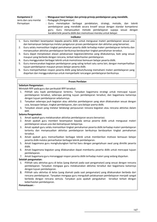 Kompetensi 2              : Menguasai teori belajar dan prinsip-prinsip pembelajaran yang mendidik.
Jenis dan cara menilai    : Pedagogik (Pengamatan)
Pernyataan                : Guru menetapkan berbagai pendekatan, strategi, metode, dan teknik
                            pembelajaran yang mendidik secara kreatif sesuai dengan standar kompetensi
                            guru. Guru menyesuaikan metode pembelajaran supaya sesuai dengan
                            karakteristik peserta didik dan memotivasi mereka untuk belajar.
                                                  Indikator
 1.   Guru memberi kesempatan kepada peserta didik untuk menguasai materi pembelajaran sesuai usia
      dan kemampuan belajarnya melalui pengaturan proses pembelajaran dan aktivitas yang bervariasi.
 2.   Guru selalu memastikan tingkat pemahaman peserta didik terhadap materi pembelajaran tertentu dan
      menyesuaikan aktivitas pembelajaran berikutnya berdasarkan tingkat pemahaman tersebut.
 3.   Guru dapat menjelaskan alasan pelaksanaan kegiatan/aktivitas yang dilakukannya, baik yang sesuai
      maupun yang berbeda dengan rencana, terkait keberhasilan pembelajaran.
 4.   Guru menggunakan berbagai teknik untuk memotiviasi kemauan belajar peserta didik.
 5.   Guru merencanakan kegiatan pembelajaran yang saling terkait satu sama lain, dengan memperhatikan
      tujuan pembelajaran maupun proses belajar peserta didik.
 6.   Guru memperhatikan respon peserta didik yang belum/kurang memahami materi pembelajaran yang
      diajarkan dan menggunakannya untuk memperbaiki rancangan pembelajaran berikutnya.


                                                Proses Penilaian
 Sebelum Pengamatan:
 Mintalah RPP pada guru dan periksalah RPP tersebut.
  1. Pilihlah satu topik pembelajaran tertentu. Tanyakan bagaimana strategi untuk mencapai tujuan
      pembelajaran tersebut, seberapa penting tujuan pembelajaran tersebut, dan bagaimana kaitannya
      dengan tujuan pembelajaran sebelumnya.
  2. Tanyakan seberapa jauh kegiatan atau aktivitas pembelajaran yang akan dilaksanakan sesuai dengan
      usia, kesiapan belajar, tingkat pembelajaran, dan cara belajar pserta didik.
  3. Tanyakan alasan yang melatar belakangi penyusunan rencana kegiatan atau rencana aktivitas dalam
      RPP.
 Selama Pengamatan:
  1. Amati apakah guru melaksanakan aktivitas pembelajaran secara bervariasi.
  2. Amati apakah guru memberi kesempatan kepada semua peserta didik untuk menguasai materi
      pembelajaran sesuai usia dan kemampuan belajarnya.
  3. Amati apakah guru selalu memastikan tingkat pemahaman peserta didik terhadap materi pembelajaran
      tertentu dan menyesuaikan aktivitas pembelajaran berikutnya berdasarkan tingkat pemahaman
      tersebut.
  4. Amati apakah guru memanfaatkan berbagai teknik untuk memberikan motivasi kemauan belajar
      peserta didik melalui pemanfaatan berbagai teknik pembelajaran.
  5. Amati bagaimana guru menghubungkan hal-hal baru dengan pengetahuan awal yang dimiliki peserta
      didik.
  6. Amati bagaimana kegiatan yang dilaksanakan dapat membantu peserta didik untuk mencapai tujuan
      pembelajaran.
  7. Amati bagaimana guru menanggapi respon peserta didik terhadap materi yang sedang diajarkan.
 Setelah pengamatan:
  1. Pilihlah satu aktivitas guru di kelas (yang diamati pada saat pengamatan) yang sesuai dengan rencana
      pembelajaran. Tanyakan mengapa guru melaksanakan aktivitas tersebut dan bagaimana kaitannya
      dengan tujuan pembelajaran.
  2. Pilihlah satu aktivitas di kelas (yang diamati pada saat pengamatan) yang dilaksanakan berbeda dari
      rencana pembelajaran. Tanyakan mengapa guru mengubah pelaksanaan pembelajaran menjadi sangat
      berbeda dengan rencana semula. Tanyakan pula apakah pengubahan tersebut terkait dengan
      keberhasilan pembelajaran.
 Pemantauan: -




                                                                                                      147
 