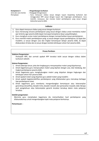 Kompetensi 3             : Pengembangan kurikulum
Jenis dan cara menilai   : Pedagogik (Pengamatan)
Pernyataan               : Guru menyusun silabus sesuai dengan tujuan terpenting kurikulum dan
                            menggunakan RPP sesuai dengan tujuan dan lingkungan pembelajaran. Guru
                            memilih, menyusun, dan menata materi pembelajaran yang sesuai dengan
                            kebutuhan peserta didik.


                                              Indikator
  1. Guru dapat menyusun silabus yang sesuai dengan kurikulum.
  2. Guru merancang rencana pembelajaran yang sesuai dengan silabus untuk membahas materi
     ajar tertentu agar peserta didik dapat mencapai kompetensi dasar yang ditetapkan.
  3. Guru mengikuti urutan materi pembelajaran dengan memperhatikan tujuan pembelajaran.
  4. Guru memilih materi pembelajaran yang: a) sesuai dengan tujuan pembelajaran, b) tepat dan
     mutakhir, c) sesuai dengan usia dan tingkat kemampuan belajar peserta didik, d) dapat
     dilaksanakan di kelas dan e) sesuai dengan konteks kehidupan sehari-hari peserta didik.



                                          Proses Penilaian
 Sebelum Pengamatan:
     Periksalah RPP, dan cermati apakah RPP tersebut telah sesuai dengan silabus dalam
     kurikulum sekolah.

 Selama Pengamatan:
  1. Amati seberapa lancar, jelas dan lengkap guru menyampaikan materi yang diajarkannya.
  2. Amati bagaimana guru menyesuaikan materi yang dijarkan dengan usia, latar belakang, dan
     tingkat pembelajaran peserta didik.
  3. Amati bagaimana guru menghubungkan materi yang diajarkan dengan lingkungan dan
     kehidupan sehari-hari peserta didik.
  4. Amati apakah materi yang diajarkan guru adalah materi yang mutakhir.
  5. Amati apakah kegiatan/aktifitas pembelajaran yang dilaksanakan guru mencakup berbagai
     tipe pembelajaran siswa.
  6. Amati bagaimana guru membantu mengembangkan kemampuan atau keterampilan
     generiknya (kreatifitas, berpikir kritis, berpikir inovatif, dan pemecahan masalah, dsb): Berapa
     jauh pengetahuan atau keterampilan generik tersebut tercakup dalam mata pelejaran
     tersebut.

 Setelah pengamatan:
    Meminta guru menjelaskan bagaimana dia memanfaatkan hasil pembelajaran yang
    dilaksanakannya untuk mengembangkan topik mata pelajaran berikutnya.

 Pemantauan: -




                                                                                                  148
 