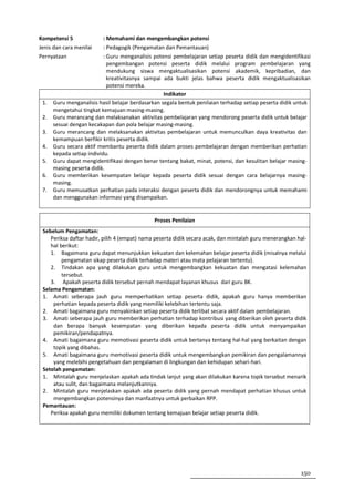 Kompetensi 5               : Memahami dan mengembangkan potensi
Jenis dan cara menilai     : Pedagogik (Pengamatan dan Pemantauan)
Pernyataan                 : Guru menganalisis potensi pembelajaran setiap peserta didik dan mengidentifikasi
                             pengembangan potensi peserta didik melalui program pembelajaran yang
                             mendukung siswa mengaktualisasikan potensi akademik, kepribadian, dan
                             kreativitasnya sampai ada bukti jelas bahwa peserta didik mengaktualisasikan
                             potensi mereka.
                                                   Indikator
 1.   Guru menganalisis hasil belajar berdasarkan segala bentuk penilaian terhadap setiap peserta didik untuk
      mengetahui tingkat kemajuan masing-masing.
 2.   Guru merancang dan melaksanakan aktivitas pembelajaran yang mendorong peserta didik untuk belajar
      sesuai dengan kecakapan dan pola belajar masing-masing.
 3.   Guru merancang dan melaksanakan aktivitas pembelajaran untuk memunculkan daya kreativitas dan
      kemampuan berfikir kritis peserta didik.
 4.   Guru secara aktif membantu peserta didik dalam proses pembelajaran dengan memberikan perhatian
      kepada setiap individu.
 5.   Guru dapat mengidentifikasi dengan benar tentang bakat, minat, potensi, dan kesulitan belajar masing-
      masing peserta didik.
 6.   Guru memberikan kesempatan belajar kepada peserta didik sesuai dengan cara belajarnya masing-
      masing.
 7.   Guru memusatkan perhatian pada interaksi dengan peserta didik dan mendorongnya untuk memahami
      dan menggunakan informasi yang disampaikan.


                                              Proses Penilaian
 Sebelum Pengamatan:
    Periksa daftar hadir, pilih 4 (empat) nama peserta didik secara acak, dan mintalah guru menerangkan hal-
    hal berikut:
    1. Bagaimana guru dapat menunjukkan kekuatan dan kelemahan belajar peserta didik (misalnya melalui
         pengamatan sikap peserta didik terhadap materi atau mata pelajaran tertentu).
    2. Tindakan apa yang dilakukan guru untuk mengembangkan kekuatan dan mengatasi kelemahan
         tersebut.
    3. Apakah peserta didik tersebut pernah mendapat layanan khusus dari guru BK.
 Selama Pengamatan:
 1. Amati seberapa jauh guru memperhatikan setiap peserta didik, apakah guru hanya memberikan
     perhatian kepada peserta didik yang memiliki kelebihan tertentu saja.
 2. Amati bagaimana guru menyakinkan setiap peserta didik terlibat secara aktif dalam pembelajaran.
 3. Amati seberapa jauh guru memberikan perhatian terhadap kontribusi yang diberikan oleh peserta didik
     dan berapa banyak kesempatan yang diberikan kepada peserta didik untuk menyampaikan
     pemikiran/pendapatnya.
 4. Amati bagaimana guru memotivasi peserta didik untuk bertanya tentang hal-hal yang berkaitan dengan
     topik yang dibahas.
 5. Amati bagaimana guru memotivasi peserta didik untuk mengembangkan pemikiran dan pengalamannya
     yang melebihi pengetahuan dan pengalaman di lingkungan dan kehidupan sehari-hari.
 Setelah pengamatan:
 1. Mintalah guru menjelaskan apakah ada tindak lanjut yang akan dilakukan karena topik tersebut menarik
     atau sulit, dan bagaimana melanjutkannya.
 2. Mintalah guru menjelaskan apakah ada peserta didik yang pernah mendapat perhatian khusus untuk
     mengembangkan potensinya dan manfaatnya untuk perbaikan RPP.
 Pemantauan:
    Periksa apakah guru memiliki dokumen tentang kemajuan belajar setiap peserta didik.




                                                                                                         150
 