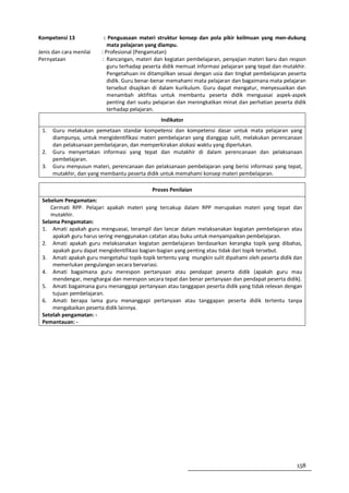 Kompetensi 13             : Penguasaan materi struktur konsep dan pola pikir keilmuan yang men-dukung
                            mata pelajaran yang diampu.
Jenis dan cara menilai   : Profesional (Pengamatan)
Pernyataan               : Rancangan, materi dan kegiatan pembelajaran, penyajian materi baru dan respon
                            guru terhadap peserta didik memuat informasi pelajaran yang tepat dan mutakhir.
                            Pengetahuan ini ditampilkan sesuai dengan usia dan tingkat pembelajaran peserta
                            didik. Guru benar-benar memahami mata pelajaran dan bagaimana mata pelajaran
                            tersebut disajikan di dalam kurikulum. Guru dapat mengatur, menyesuaikan dan
                            menambah aktifitas untuk membantu peserta didik menguasai aspek-aspek
                            penting dari suatu pelajaran dan meningkatkan minat dan perhatian peserta didik
                            terhadap pelajaran.
                                                Indikator
 1.   Guru melakukan pemetaan standar kompetensi dan kompetensi dasar untuk mata pelajaran yang
      diampunya, untuk mengidentifikasi materi pembelajaran yang dianggap sulit, melakukan perencanaan
      dan pelaksanaan pembelajaran, dan memperkirakan alokasi waktu yang diperlukan.
 2.   Guru menyertakan informasi yang tepat dan mutakhir di dalam perencanaan dan pelaksanaan
      pembelajaran.
 3.   Guru menyusun materi, perencanaan dan pelaksanaan pembelajaran yang berisi informasi yang tepat,
      mutakhir, dan yang membantu peserta didik untuk memahami konsep materi pembelajaran.

                                             Proses Penilaian
 Sebelum Pengamatan:
    Cermati RPP. Pelajari apakah materi yang tercakup dalam RPP merupakan materi yang tepat dan
    mutakhir.
 Selama Pengamatan:
 1. Amati apakah guru menguasai, terampil dan lancar dalam melaksanakan kegiatan pembelajaran atau
     apakah guru harus sering menggunakan catatan atau buku untuk menyampaikan pembelajaran.
 2. Amati apakah guru melaksanakan kegiatan pembelajaran berdasarkan kerangka topik yang dibahas,
     apakah guru dapat mengidentifikasi bagian-bagian yang penting atau tidak dari topik tersebut.
 3. Amati apakah guru mengetahui topik-topik tertentu yang mungkin sulit dipahami oleh peserta didik dan
     memerlukan pengulangan secara bervariasi.
 4. Amati bagaimana guru merespon pertanyaan atau pendapat peserta didik (apakah guru mau
     mendengar, menghargai dan merespon secara tepat dan benar pertanyaan dan pendapat peserta didik).
 5. Amati bagaimana guru menanggapi pertanyaan atau tanggapan peserta didik yang tidak relevan dengan
     tujuan pembelajaran.
 6. Amati berapa lama guru menanggapi pertanyaan atau tanggapan peserta didik tertentu tanpa
     mengabaikan peserta didik lainnya.
 Setelah pengamatan: -
 Pemantauan: -




                                                                                                       158
 