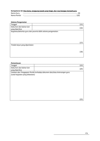 Kompetensi 10: Etos kerja, tanggung jawab yang tinggi, dan rasa bangga menjadi guru
Nama Guru     : ……………………………………………………………………………………………………………… (9)
Nama Penilai : …………………………………………………………………………………………………………… (10)


Selama Pengamatan
Tanggal                                                                           (15)
Dokumen dan bahan lain
                                                                                  (16)
yang diperiksa
Kegiatan/aktivitas guru dan peserta didik selama pengamatan:




                                                                                  (17)
Tindak lanjut yang diperlukan:


                                                                                  (18)




Pemantauan
Tanggal                                                                           (23)
Dokumen dan bahan lain
                                                                                  (24)
yang diperiksa
Catatan dan Tanggapan Penilai terhadap dokumen dan/atau keterangan guru
(catat kegiatan yang dilakukan)




                                                                                  (25)




                                                                                         179
 