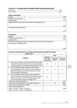 Kompetensi 11: Bersikap inklusif, bertindak obyektif, serta tidak diskriminatif
Nama Guru     : ……………………………………………………………………………………………………………… (9)
Nama Penilai : …………………………………………………………………………………………………………… (10)

Selama Pengamatan
Tanggal                                                                                          (15)
Dokumen dan bahan lain
                                                                                                 (16)
yang diperiksa
Kegiatan/aktivitas guru dan peserta didik selama pengamatan:

                                                                                                (16)
Tindak lanjut yang diperlukan:

                                                                                                (17)

Pemantauan
Tanggal                                                                                          (23)
Dokumen dan bahan lain
                                                                                                 (24)
yang diperiksa
Catatan dan Tanggapan Penilai terhadap dokumen dan/atau keterangan guru
(catat kegiatan yang dilakukan)


                                                                                                (25)

Penilaian untuk Kompetensi 11: Bersikap inklusif, bertindak objektif, serta tidak
                          Diskriminatif
                                                                              Skor
                                                              Tidak ada
                        Indikator                                           Terpenuhi   Seluruhnya
                                                             bukti (Tidak
                                                                             sebagian    terpenuhi
                                                             terpenuhi)
1. Guru memperlakukan semua peserta didik secara adil,
    memberikan perhatian dan bantuan sesuai kebutuhan             0            1            2
    masing-masing, tanpa memperdulikan faktor personal.
                                                                                                              (26)
2. Guru menjaga hubungan baik dan peduli dengan
    teman sejawat (bersifat inklusif), serta berkontribusi
                                                                  0            1            2
    positif terhadap semua diskusi formal dan informal
    terkait dengan pekerjaannya.
3. Guru sering berinteraksi dengan peserta didik dan
    tidak membatasi perhatiannya hanya pada kelompok
                                                                  0            1            2
    tertentu (misalnya: peserta didik yang pandai, kaya,
    berasal dari daerah yang sama dengan guru).
 Total skor untuk kompetensi 11                                                                  (27)
 Skor maksimum kompetensi 11 = jumlah indikator × 2                             6               (28)
 Persentase = (total skor/ 6) × 100%                                                             (29)
 Nilai untuk kompetensi 11
 (0% < X ≤ 25% = 1; 25% < X ≤ 50% = 2;                                                          (30)
 50% < X ≤ 75% = 3; 75% < X ≤ 100% = 4)




                                                                                                        181
 