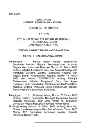 SALINAN

                    PERATURAN
            MENTERI PENDIDIKAN NASIONAL

                NOMOR 35 TAHUN 2010

                        TENTANG

      PETUNJUK TEKNIS PELAKSANAAN JABATAN
                 FUNGSIONAL GURU
             DAN ANGKA KREDITNYA

       DENGAN RAHMAT TUHAN YANG MAHA ESA

           MENTERI PENDIDIKAN NASIONAL,

Menimbang :         bahwa dalam rangka pelaksanaan
  Peraturan Menteri Negara Pendayagunaan Aparatur
  Negara dan Reformasi Birokrasi Nomor 16 Tahun 2009
  tentang Jabatan Fungsional Guru dan Angka Kreditnya dan
  Peraturan Bersama Menteri Pendidikan Nasional dan
  Kepala Badan Kepegawaian Negara, Nomor 14 Tahun
  2010 dan Nomor 03/V/PB/2010 tentang Petunjuk
  Pelaksanaan Jabatan Fungsional Guru dan Angka
  Kreditnya, perlu menetapkan Peraturan Menteri Pendidikan
  Nasional tentang Petunjuk Teknis Pelaksanaan Jabatan
  Fungsional Guru dan Angka Kreditnya;

Mengingat    : 1. Undang-Undang Nomor 20 Tahun 2003
  tentang Sistem Pendidikan Nasional (Lembaran Negara
  Republik Indonesia Tahun 2003 Nomor 78, Tambahan
  Lembaran Negara Republik Indonesia Nomor 4301);
Undang-Undang Nomor 14 Tahun 2005 tentang Guru dan
  Dosen (Lembaran Negara Republik Indonesia Tahun 2005
  Nomor 157, Tambahan Lembaran Negara Republik
  Indonesia Nomor 4586);

                                                         1
 