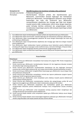 Kompetensi 16          : Memiliki kesadaran dan komitmen terhadap etika profesional
Jenis dan cara menilai : Profesional (Pengamatan)
Pernyataan             : Memberdayakan kekuatan pribadi, dan keprofesionalan guru
                         BK/konselor, meminimalkan dampak lingkungan dan keterbatasan
                         pribadi guru BK/konselor, menyelenggarakan pelayanan sesuai dengan
                         kewenangan dan kode etik profesional guru BK/konselor,
                         mempertahankan obyektivitas dan menjaga agar tidak larut dengan
                         masalah peserta didik, melaksanakan referal sesuai dengan keperluan,
                         peduli terhadap identitas profesional dan pengembangan profesi,
                         mendahulukan kepentingan peserta didik daripada kepentingan pribadi
                         guru BK/konselor.
                                                Indikator
1.   Guru BK/Konselor dapat memberdayakan kekuatan pribadi, dan keprofesionalan guru BK/konselor.
2.   Guru BK/Konselor dapat meminimalisir dampak lingkungan dan keterbatasan pribadi guru BK/konselor.
3.   Guru BK/Konselor dapat menyelenggarakan pelayanan BK sesuai dengan kewenangan dan kode etik
     profesional guru BK/konselor.
4.   Guru BK/Konselor dapat mempertahankan objektivitas dan menjaga agar tidak larut dengan masalah
     peserta didik/konseli.
5.   Guru BK/Konselor dapat melaksanakan layanan pendukung sesuai kebutuhan peserta didik/konseli
     (misalnya alih tangan kasus, kunjungan rumah, konferensi kasus, instrumen bimbingan, himpunan data)
6.   Guru BK/Konselor dapat menghargai identitas profesional dan pengembangan profesi.
7.   Guru BK/Konselor dapat mendahulukan kepentingan peserta didik/konseli daripada kepentingan pribadi
     guru BK/konselor.


                                            Proses Penilaian
Pemantauan:
1. Penilai meminta guru BK/Konselor menyediakan hasil evaluasi diri program PKB. Penilai mengevaluasi
    dokumen tersebut.
2. Penilai meminta guru BK/Konselor mendeskripsikan kekuatan diri dan bagaimana kekuatan tersebut
    dimanfaatkan bagi suksesnya pelayanan BK.
3. Penilai meminta guru BK/Konselor mendeskripsikan keterbatasan diri dan lingkungan (termasuk
    prasarana dan sarana) dalam pelayanan BK, serta upaya meminimalkan dampak keterbatasan tersebut.
4. Penilai meminta guru BK/Konselor mengidentifikasi kewenangan guru BK/konselor sesuai dengan Kode
    Etik pelaksanaan pelayanan BK.
5. Penilai meminta guru BK/Konselor menyediakan minimal satu laporan pelaksanaan program layanan
    (lapelprog). Penilai mengevaluasi laporan tersebut.
6. Penilai meminta guru BK/Konselor untuk menjelaskan perlu tidaknya masalah peserta didik/konseli
    dialihtangankan kepada pihak lain.
7. Penilai meminta guru BK/Konselor mendeskripsikan identitas dan pengembangan profesi BK serta
    bagaimana kesungguhan guru BK/Konselor dalam melaksanakan pelayanan BK tersebut.
8. Penilai meminta guru BK/Konselor menjelaskan dan membuktikan apakah guru BK/Konselor
    mengutamakan kebutuhan peserta didik/konseli meskipun harus mengorbankan sesuatu (misalnya
    waktu).
9. Penilai meminta guru BK/Konselor untuk menjelaskan tentang upayanya dalam menghimpun dan
    menjaga kerahasiaan permasalahan peserta didik/konseli.
10. Penilai meminta Kepala Sekolah untuk menjelaskan apakah guru BK/Konselor bekerja sesuai dengan
    etika profesi BK.
11. Penilai meminta Kepala Sekolah untuk menerangkan bagaimana pekerjaan guru BK/konselor mencapai
    standar yang diharapkan oleh kepala sekolah dan/atau komite sekolah.




                                                                                                     207
 