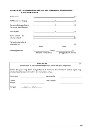 Format 1A (6) : LAPORAN DAN EVALUASI PENILAIAN KINERJA GURU BIMBINGAN DAN
              KONSELING/KONSELOR

Nama Guru                      : ______________________________________________(1)

NIP/Nomor Seri Karpeg          : ________________________/_____________________(2)

Pangkat /Golongan Ruang        : ________________________/_____________________(3)
Terhitung Mulai Tanggal

NUPTK/NRG                      : ________________________/_____________________(4)

Nama sekolah dan               :________________________________________________
Alamat sekolah                 :_______________________________________________(5)

Tanggal mulai bekerja
di sekolah ini                 : ______________________________________________(6)
                                      Bulan                     Tahun

Periode penilaian              : _________________ sampai ___________________(7)
                                   (tanggal, bulan, tahun)    (tanggal, bulan, tahun)




                                     PERSETUJUAN                                         (8)
             (Persetujuan ini harus ditandatangani oleh penilai dan guru yang dinilai)

Penilai dan guru yang dinilai menyatakan telah membaca dan mamahami semua aspek yang
ditulis/dilaporkan dalam format ini dan menyatakan setuju.

Nama guru                                        Nama penilai

Tanda                                            Tanda tangan
tangan

Tanggal        ___bulan____ tahun_______




                                                                                         209
 
