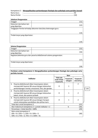 Kompetensi 2 : Mengaplikasikan perkembangan fisiologis dan psikologis serta perilaku konseli
Nama Guru      : ………………………………………………………………………………………………………… (9)
Nama Penilai : ………………………………………………………………………………………………………… (10)

Sebelum Pengamatan
Tanggal                                                                                      (11)
Dokumen dan bahan lain
                                                                                             (12)
yang diperiksa
Tanggapan Penilai terhadap dokumen dan/atau keterangan guru:

                                                                                             (13)
Tindak lanjut yang diperlukan:


                                                                                             (14)

Selama Pengamatan
Tanggal                                                                                      (15)
Dokumen dan bahan lain
                                                                                             (16)
yang diperiksa
Kegiatan/aktivitas guru dan peserta didik/konseli selama pengamatan:

                                                                                             (17)
Tindak lanjut yang diperlukan:

                                                                                             (18)

Penilaian untuk Kompetensi 2: Mengaplikasikan perkembangan fisiologis dan psikologis serta
perilaku konseli.
                                                                      Skor
                                                           Tidak ada
                       Indikator                                         Terpenuhi   Terpenuhi
                                                          bukti (Tidak
                                                                          sebagian   seluruhnya
                                                          terpenuhi)
1. Peserta didik/konseli diberi kesempatan dalam                                         2
    memperoleh layanan BK sesuai dengan kebutuhan              0            1
    perkembangan mental, emosional, fisik, dan gender.                                                    (26)
2. Peserta didik/konseli diberi kesempatan dalam
    memperoleh layanan BK sesuai dengan kebutuhan              0            1            2
    bakat, minat, dan potensi pribadi.
3. Peserta didik/konseli diberi kesempatan dalam
    memperoleh layanan BK sesuai dengan harapan                0            1            2
    untuk melanjutkan pendidikan dan pilihan karir.
 Total skor untuk kompetensi 2                                                               (27)
 Skor maksimum kompetensi 2 = jumlah indikator × 2                          6                (28)
 Persentase = (total skor/6) × 100%                                                          (29)
 Nilai untuk kompetensi 2
 (0% < X ≤ 25% = 1; 25% < X ≤ 50% = 2;                                                       (30)
 50% < X ≤ 75% = 3; 75% < X ≤ 100% = 4)




                                                                                                    211
 
