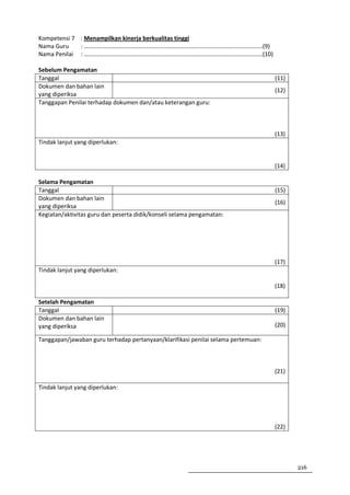 Kompetensi 7 : Menampilkan kinerja berkualitas tinggi
Nama Guru    : …………………………………………………………………………………………………………(9)
Nama Penilai : …………………………………………………………………………………………………………(10)

Sebelum Pengamatan
Tanggal                                                                            (11)
Dokumen dan bahan lain
                                                                                   (12)
yang diperiksa
Tanggapan Penilai terhadap dokumen dan/atau keterangan guru:



                                                                                   (13)
Tindak lanjut yang diperlukan:


                                                                                   (14)

Selama Pengamatan
Tanggal                                                                            (15)
Dokumen dan bahan lain
                                                                                   (16)
yang diperiksa
Kegiatan/aktivitas guru dan peserta didik/konseli selama pengamatan:




                                                                                   (17)
Tindak lanjut yang diperlukan:

                                                                                   (18)

Setelah Pengamatan
Tanggal                                                                            (19)
Dokumen dan bahan lain
yang diperiksa                                                                     (20)

Tanggapan/jawaban guru terhadap pertanyaan/klarifikasi penilai selama pertemuan:



                                                                                   (21)

Tindak lanjut yang diperlukan:




                                                                                   (22)




                                                                                          216
 
