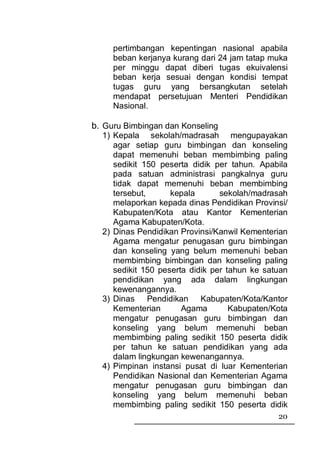 pertimbangan kepentingan nasional apabila
     beban kerjanya kurang dari 24 jam tatap muka
     per minggu dapat diberi tugas ekuivalensi
     beban kerja sesuai dengan kondisi tempat
     tugas guru yang bersangkutan setelah
     mendapat persetujuan Menteri Pendidikan
     Nasional.

b. Guru Bimbingan dan Konseling
  1) Kepala sekolah/madrasah mengupayakan
     agar setiap guru bimbingan dan konseling
     dapat memenuhi beban membimbing paling
     sedikit 150 peserta didik per tahun. Apabila
     pada satuan administrasi pangkalnya guru
     tidak dapat memenuhi beban membimbing
     tersebut,      kepala       sekolah/madrasah
     melaporkan kepada dinas Pendidikan Provinsi/
     Kabupaten/Kota atau Kantor Kementerian
     Agama Kabupaten/Kota.
  2) Dinas Pendidikan Provinsi/Kanwil Kementerian
     Agama mengatur penugasan guru bimbingan
     dan konseling yang belum memenuhi beban
     membimbing bimbingan dan konseling paling
     sedikit 150 peserta didik per tahun ke satuan
     pendidikan yang ada dalam lingkungan
     kewenangannya.
  3) Dinas Pendidikan Kabupaten/Kota/Kantor
     Kementerian       Agama        Kabupaten/Kota
     mengatur penugasan guru bimbingan dan
     konseling yang belum memenuhi beban
     membimbing paling sedikit 150 peserta didik
     per tahun ke satuan pendidikan yang ada
     dalam lingkungan kewenangannya.
  4) Pimpinan instansi pusat di luar Kementerian
     Pendidikan Nasional dan Kementerian Agama
     mengatur penugasan guru bimbingan dan
     konseling yang belum memenuhi beban
     membimbing paling sedikit 150 peserta didik
                                               20
 