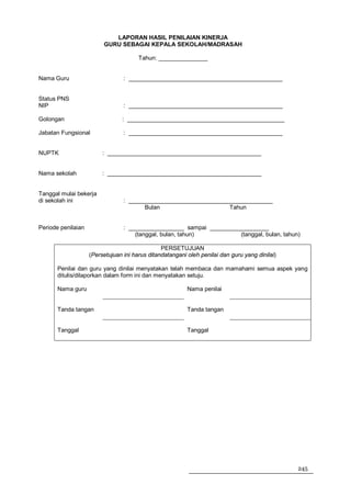 LAPORAN HASIL PENILAIAN KINERJA
                         GURU SEBAGAI KEPALA SEKOLAH/MADRASAH

                                       Tahun: _______________


Nama Guru                        : _______________________________________________


Status PNS
NIP                              : _______________________________________________

Golongan                        : ________________________________________________

Jabatan Fungsional               : _______________________________________________


NUPTK                    : _______________________________________________


Nama sekolah             : _______________________________________________


Tanggal mulai bekerja
di sekolah ini                   : ____________________________________________
                                        Bulan                     Tahun


Periode penilaian                : _________________ sampai __________________
                                     (tanggal, bulan, tahun)          (tanggal, bulan, tahun)

                                                PERSETUJUAN
                    (Persetujuan ini harus ditandatangani oleh penilai dan guru yang dinilai)

       Penilai dan guru yang dinilai menyatakan telah membaca dan mamahami semua aspek yang
       ditulis/dilaporkan dalam form ini dan menyatakan setuju.

       Nama guru                                          Nama penilai


       Tanda tangan                                       Tanda tangan


       Tanggal                                            Tanggal




                                                                                                245
 
