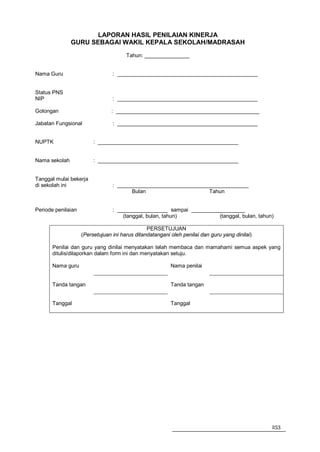 LAPORAN HASIL PENILAIAN KINERJA
               GURU SEBAGAI WAKIL KEPALA SEKOLAH/MADRASAH
                                       Tahun: _______________


Nama Guru                        : _______________________________________________


Status PNS
NIP                              : _______________________________________________

Golongan                        : ________________________________________________

Jabatan Fungsional               : _______________________________________________


NUPTK                    : _______________________________________________


Nama sekolah             : _______________________________________________


Tanggal mulai bekerja
di sekolah ini                   : ____________________________________________
                                        Bulan                     Tahun


Periode penilaian                : _________________ sampai __________________
                                     (tanggal, bulan, tahun)          (tanggal, bulan, tahun)

                                                PERSETUJUAN
                    (Persetujuan ini harus ditandatangani oleh penilai dan guru yang dinilai)

       Penilai dan guru yang dinilai menyatakan telah membaca dan mamahami semua aspek yang
       ditulis/dilaporkan dalam form ini dan menyatakan setuju.

       Nama guru                                          Nama penilai


       Tanda tangan                                       Tanda tangan


       Tanggal                                            Tanggal




                                                                                                253
 