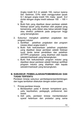 Angka kredit S-2 ini adalah 150, namun karena
          Sdr. Sadiman, S.Pd. telah menggunakan ijazah
          S-1 dengan angka kredit 100, maka ijazah S-2
          dinilai dengan angka kredit sebesar 150 – 100 =
          50.
       b. Bukti fisik yang dijadikan dasar penilaian adalah
          fotokopi ijazah yang disahkan oleh pejabat yang
          berwenang, yaitu dekan atau ketua sekolah tinggi
          atau direktur politeknik pada perguruan tinggi
          yang bersangkutan.
  2.   Subunsur mengikuti pelatihan prajabatan dan
       program induksi
       a. Sertifikat   pelatihan prajabatan dan program
          induksi diberi angka kredit 3.
       b. Bukti fisik keikutsertaan pelatihan prajabatan
          yang dijadikan dasar penilaian adalah fotokopi
          surat tanda tamat pendidikan dan pelatihan
          (STTPP) prajabatan yang disahkan oleh kepala
          sekolah/madrasah yang bersangkutan.
       c. Bukti fisik keikutsertaan program induksi yang
          dijadikan dasar penilaian adalah fotokopi sertifikat
          program induksi yang disahkan oleh kepala
          sekolah/madrasah yang bersangkutan.


B. SUBUNSUR PEMBELAJARAN/PEMBIMBINGAN DAN
   TUGAS TERTENTU
   Penilaian kinerja subunsur pembelajaran/pembimbingan
   dan tugas tambahan dilakukan dengan sistem paket.

  1.   Prinsip penilaian kinerja
       a. Berdasarkan pada 4 domain kompetensi guru,
          yaitu kepribadian, pedagogik, profesional, dan
          sosial.
       b. Adil yaitu, penilaian kinerja memberlakukan
          syarat ketentuan dan prosedur yang sama


                                                           23
 