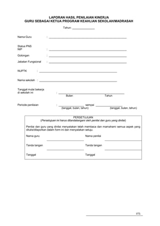 LAPORAN HASIL PENILAIAN KINERJA
     GURU SEBAGAI KETUA PROGRAM KEAHLIAN SEKOLAH/MADRASAH
                                       Tahun: _______________


Nama Guru                : ____________________________________________________


Status PNS
NIP                      : ____________________________________________________

Golongan                 : ____________________________________________________

Jabatan Fungsional       : ____________________________________________________


NUPTK            : ____________________________________________________


Nama sekolah : ____________________________________________________


Tanggal mulai bekerja
di sekolah ini                   : ____________________________________________
                                        Bulan                     Tahun


Periode penilaian                : _________________ sampai __________________
                                     (tanggal, bulan, tahun)          (tanggal, bulan, tahun)


                                                PERSETUJUAN
                    (Persetujuan ini harus ditandatangani oleh penilai dan guru yang dinilai)

       Penilai dan guru yang dinilai menyatakan telah membaca dan mamahami semua aspek yang
       ditulis/dilaporkan dalam form ini dan menyatakan setuju.

       Nama guru                                          Nama penilai


       Tanda tangan                                       Tanda tangan


       Tanggal                                            Tanggal




                                                                                                275
 